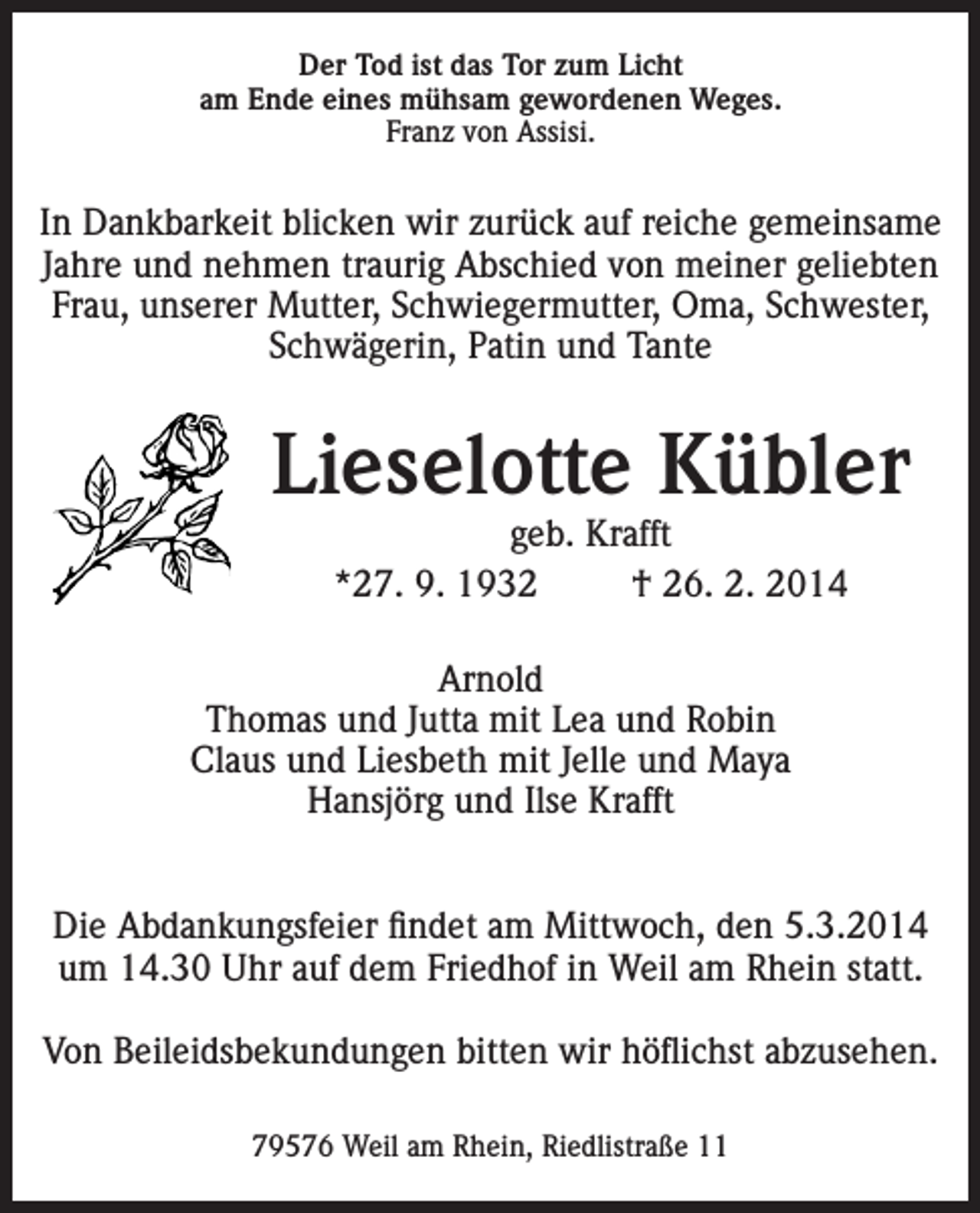 <p>Der Tod ist das Tor zum Licht<br />am Ende eines mühsam gewordenen Weges.<br />Franz von Assisi.</p><p>In Dankbarkeit blicken wir zurück auf reiche gemeinsame<br />Jahre und nehmen traurig Abschied von meiner geliebten<br />Frau, unserer Mutter, Schwiegermutter, Oma, Schwester,<br />Schwägerin, Patin und Tante</p><p>Lieselotte Kübler<br />geb. Krafft<br />*27. 9. 1932<br />† 26. 2. 2014</p><p>Arnold<br />Thomas und Jutta mit Lea und Robin<br />Claus und Liesbeth mit Jelle und Maya<br />Hansjörg und Ilse Krafft<br />Die Abdankungsfeier findet am Mittwoch, den 5.3.2014<br />um 14.30 Uhr auf dem Friedhof in Weil am Rhein statt.<br />Von Beileidsbekundungen bitten wir höflichst abzusehen.<br />79576 Weil am Rhein, Riedlistraße 11</p>