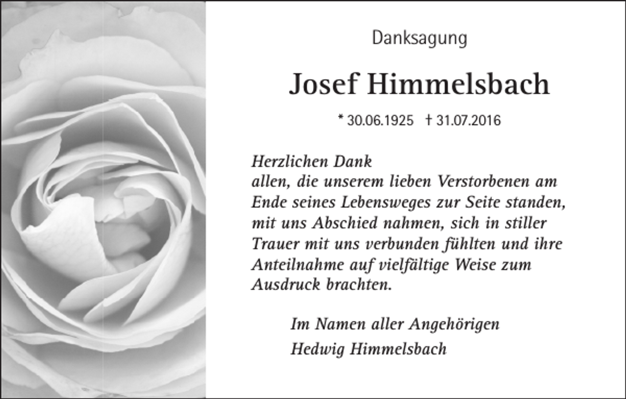 <p>Danksagung</p><p>Josef Himmelsbach<br />* 30.06.1925 † 31.07.2016</p><p>Herzlichen Dank<br />allen, die unserem lieben Verstorbenen am<br />Ende seines Lebensweges zur Seite standen,<br />mit uns Abschied nahmen, sich in stiller<br />Trauer mit uns verbunden fühlten und ihre<br />Anteilnahme auf vielfältige Weise zum<br />Ausdruck brachten.<br />Im Namen aller Angehörigen<br />Hedwig Himmelsbach</p>