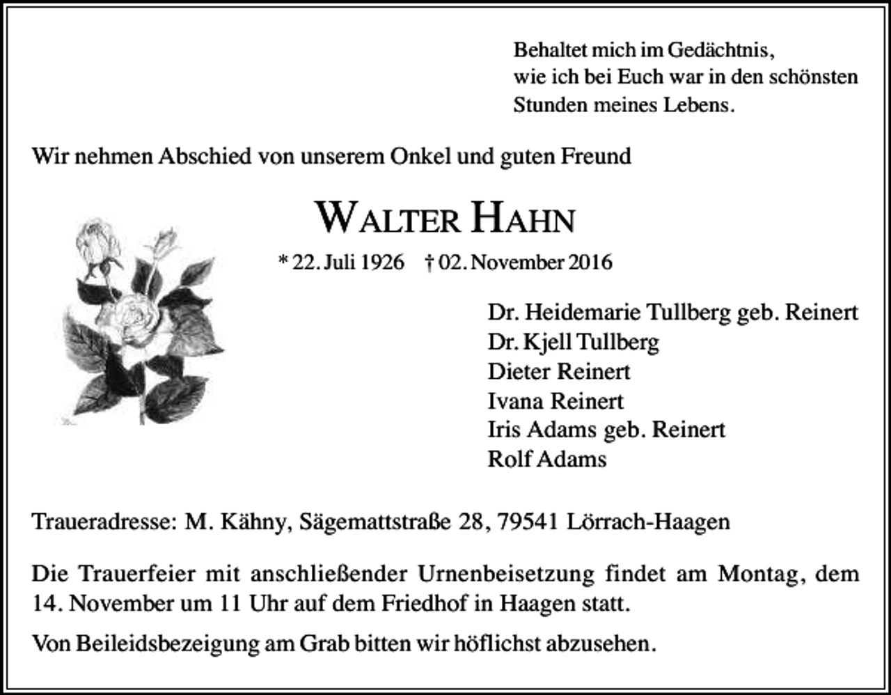 <p>Behaltet mich im Gedächtnis,<br />wie ich bei Euch war in den schönsten<br />Stunden meines Lebens.</p><p>Wir nehmen Abschied von unserem Onkel und guten Freund</p><p>WALTER HAHN<br />* 22. Juli 1926 † 02. November 2016</p><p>Dr. Heidemarie Tullberg geb. Reinert<br />Dr. Kjell Tullberg<br />Dieter Reinert<br />Ivana Reinert<br />Iris Adams geb. Reinert<br />Rolf Adams<br />Traueradresse: M. Kähny, Sägemattstraße 28, 79541 Lörrach-Haagen<br />Die Trauerfeier mit anschließender Urnenbeisetzung findet am Montag, dem<br />14. November um 11 Uhr auf dem Friedhof in Haagen statt.<br />Von Beileidsbezeigung am Grab bitten wir höflichst abzusehen.</p>