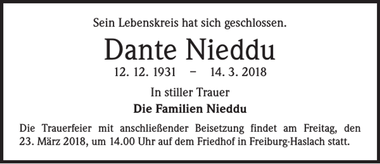 <p>Sein Lebenskreis hat sich geschlossen.</p><p>Dante Nieddu<br />12. 12. 1931 – 14. 3. 2018<br />In stiller Trauer<br />Die Familien Nieddu<br />Die Trauerfeier mit anschließender Beisetzung findet am Freitag, den<br />23. März 2018, um 14.00 Uhr auf dem Friedhof in Freiburg-Haslach statt.</p>