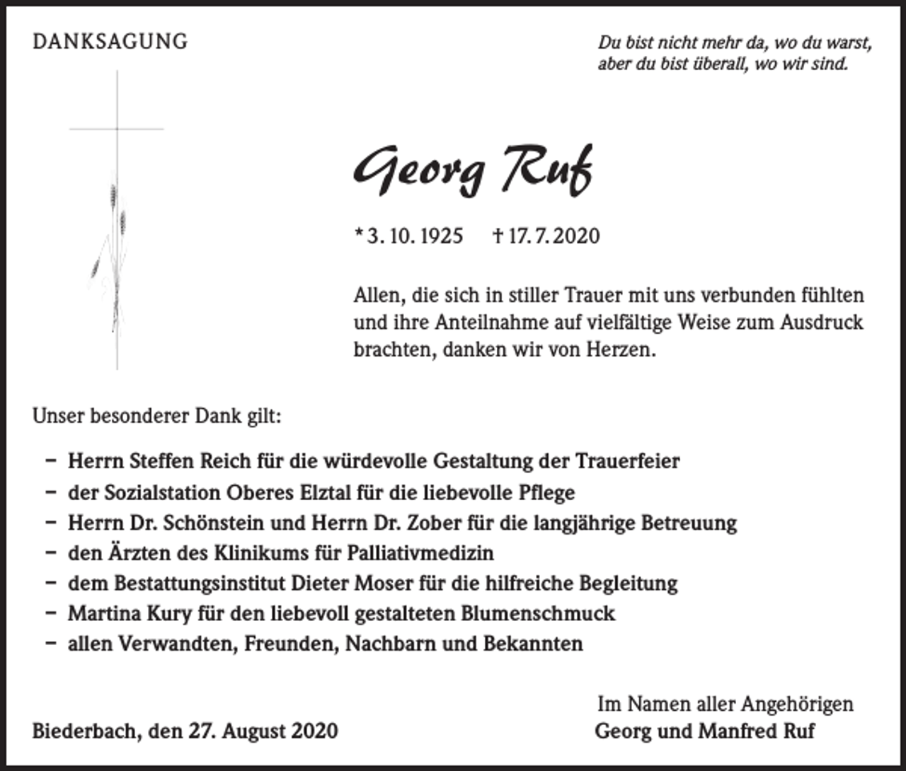 <p>DANKSAGUNG</p><p>Du bist nicht mehr da, wo du warst,<br />aber du bist überall, wo wir sind.</p><p>Georg Ruf<br />* 3. 10. 1925 † 17. 7. 2020<br />Allen, die sich in stiller Trauer mit uns verbunden fühlten<br />und ihre Anteilnahme auf vielfältige Weise zum Ausdruck<br />brachten, danken wir von Herzen.<br />Unser besonderer Dank gilt:<br />– Herrn Steffen Reich für die würdevolle Gestaltung der Trauerfeier<br />– der Sozialstation Oberes Elztal für die liebevolle Pflege<br />– Herrn Dr. Schönstein und Herrn Dr. Zober für die langjährige Betreuung<br />– den Ärzten des Klinikums für Palliativmedizin<br />– dem Bestattungsinstitut Dieter Moser für die hilfreiche Begleitung<br />– Martina Kury für den liebevoll gestalteten Blumenschmuck<br />– allen Verwandten, Freunden, Nachbarn und Bekannten</p><p>Biederbach, den 27. August 2020</p><p>Im Namen aller Angehörigen<br />Georg und Manfred Ruf</p>
