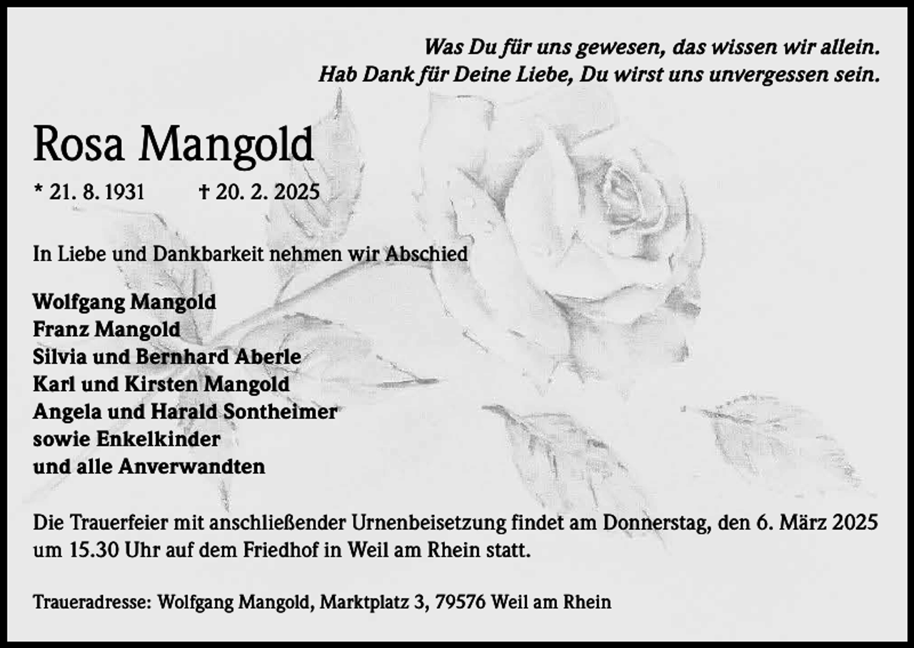 <p>Was Du für uns gewesen, das wissen wir allein.<br />Hab Dank für Deine Liebe, Du wirst uns unvergessen sein.</p><p>Rosa Mangold<br />* 21. 8. 1931</p><p>† 20. 2. 2025</p><p>In Liebe und Dankbarkeit nehmen wir Abschied<br />Wolfgang Mangold<br />Franz Mangold<br />Silvia und Bernhard Aberle<br />Karl und Kirsten Mangold<br />Angela und Harald Sontheimer<br />sowie Enkelkinder<br />und alle Anverwandten<br />Die Trauerfeier mit anschließender Urnenbeisetzung findet am Donnerstag, den 6. März 2025<br />um 15.30 Uhr auf dem Friedhof in Weil am Rhein statt.<br />Traueradresse: Wolfgang Mangold, Marktplatz 3, 79576 Weil am Rhein</p>