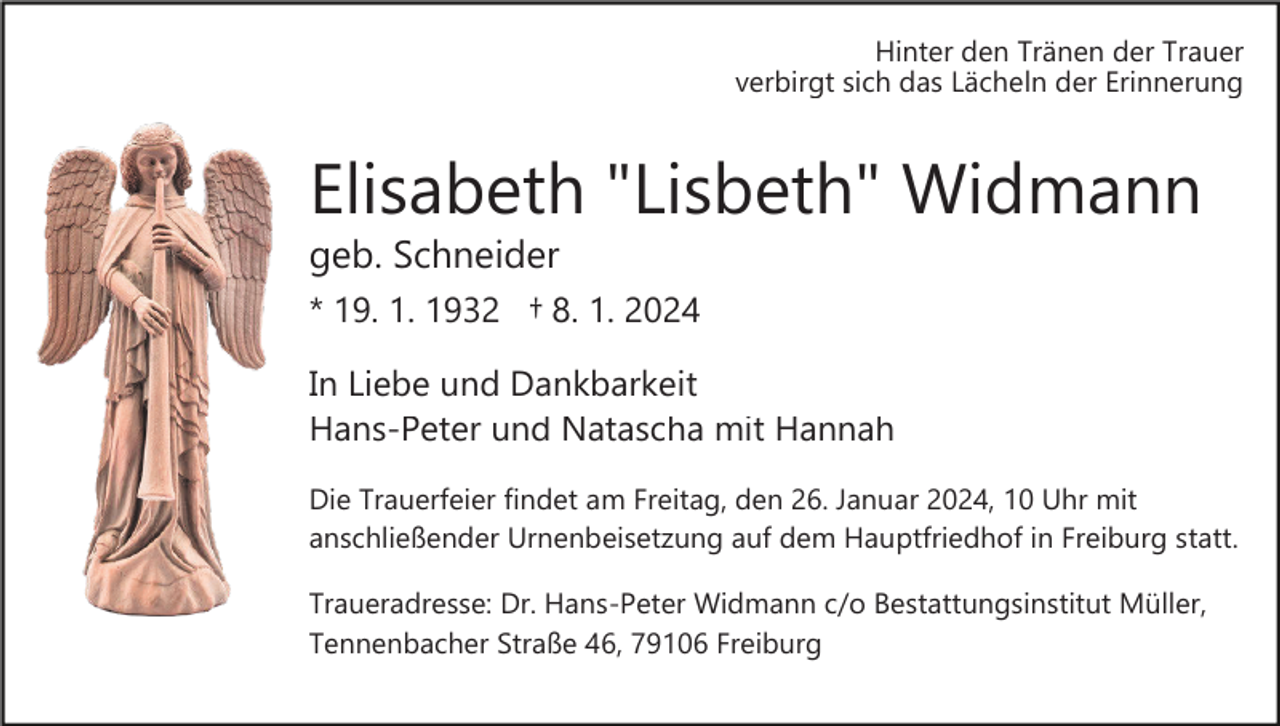 <p>Hinter den Tränen der Trauer<br />verbirgt sich das Lächeln der Erinnerung</p><p>Elisabeth "Lisbeth" Widmann<br />geb. Schneider<br />* 19. 1. 1932 † 8. 1. 2024<br />In Liebe und Dankbarkeit<br />Hans­Peter und Natascha mit Hannah<br />Die Trauerfeier findet am Freitag, den 26. Januar 2024, 10 Uhr mit<br />anschließender Urnenbeisetzung auf dem Hauptfriedhof in Freiburg statt.<br />Traueradresse: Dr. Hans­Peter Widmann c/o Bestattungsinstitut Müller,<br />Tennenbacher Straße 46, 79106 Freiburg</p>