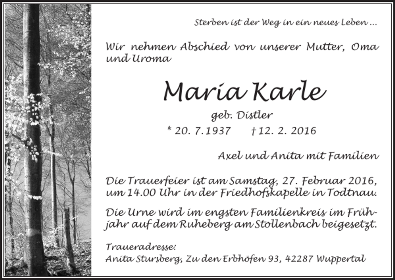 <p>Sterben ist der Weg in ein neues Leben ...</p><p>Wir nehmen Abschied von unserer Mutter, Oma<br />und Uroma</p><p>Maria Karle<br />geb. Distler<br />* 20. 7. 1937 † 12. 2. 2016<br />Axel und Anita mit Familien<br />Die Trauerfeier ist am Samstag, 27. Februar 2016,<br />um 14.00 Uhr in der Friedhofskapelle in Todtnau.<br />Die Urne wird im engsten Familienkreis im Frühjahr auf dem Ruheberg am Stollenbach beigesetzt.<br />Traueradresse:<br />Anita Stursberg, Zu den Erbhöfen 93, 42287 Wuppertal</p>