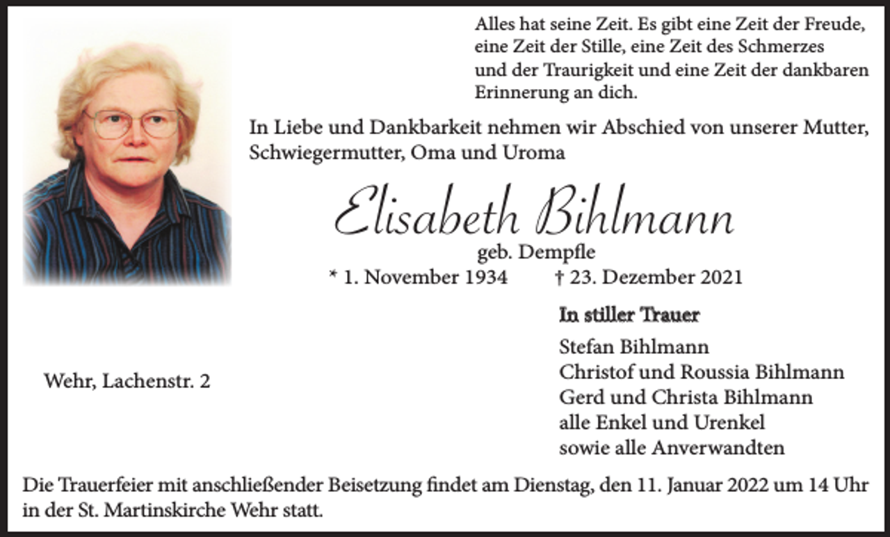 <p>Alles hat seine Zeit. Es gibt eine Zeit der Freude,<br />eine Zeit der Stille, eine Zeit des Schmerzes<br />und der Traurigkeit und eine Zeit der dankbaren<br />Erinnerung an dich.</p><p>In Liebe und Dankbarkeit nehmen wir Abschied von unserer Mutter,<br />Schwiegermutter, Oma und Uroma</p><p>Elisabeth Bihlmann<br />geb. Dempfle<br />* 1. November 1934<br />† 23. Dezember 2021</p><p>Wehr, Lachenstr. 2</p><p>In stiller Trauer<br />Stefan Bihlmann<br />Christof und Roussia Bihlmann<br />Gerd und Christa Bihlmann<br />alle Enkel und Urenkel<br />sowie alle Anverwandten</p><p>Die Trauerfeier mit anschließender Beisetzung findet am Dienstag, den 11. Januar 2022 um 14 Uhr<br />in der St. Martinskirche Wehr statt.</p>