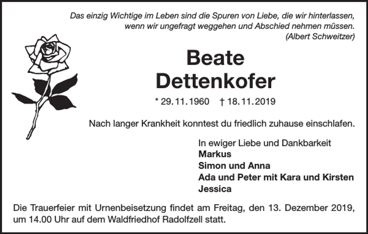 <p>Das einzig Wichtige im Leben sind die Spuren von Liebe, die wir hinterlassen,<br />wenn wir ungefragt weggehen und Abschied nehmen müssen.<br />(Albert Schweitzer)</p><p>Beate<br />Dettenkofer<br />* 29. 11. 1960</p><p>† 18. 11. 2019</p><p>Nach langer Krankheit konntest du friedlich zuhause einschlafen.<br />In ewiger Liebe und Dankbarkeit<br />Markus<br />Simon und Anna<br />Ada und Peter mit Kara und Kirsten<br />Jessica<br />Die Trauerfeier mit Urnenbeisetzung findet am Freitag, den 13. Dezember 2019,<br />um 14.00 Uhr auf dem Waldfriedhof Radolfzell statt.</p>