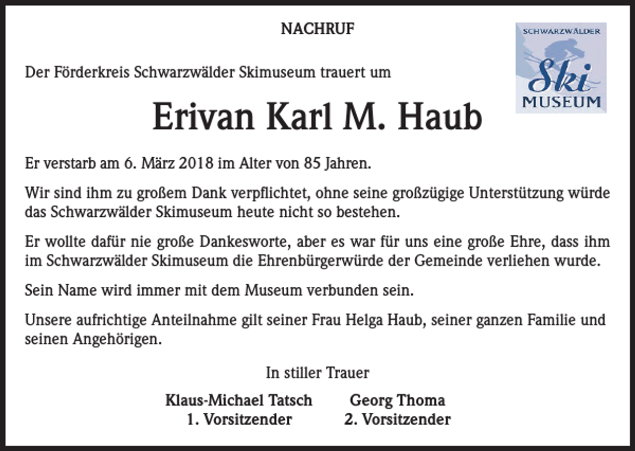 <p>NACHRUF<br />Der Förderkreis Schwarzwälder Skimuseum trauert um</p><p>Erivan Karl M. Haub<br />Er verstarb am 6. März 2018 im Alter von 85 Jahren.<br />Wir sind ihm zu großem Dank verpflichtet, ohne seine großzügige Unterstützung würde<br />das Schwarzwälder Skimuseum heute nicht so bestehen.<br />Er wollte dafür nie große Dankesworte, aber es war für uns eine große Ehre, dass ihm<br />im Schwarzwälder Skimuseum die Ehrenbürgerwürde der Gemeinde verliehen wurde.<br />Sein Name wird immer mit dem Museum verbunden sein.<br />Unsere aufrichtige Anteilnahme gilt seiner Frau Helga Haub, seiner ganzen Familie und<br />seinen Angehörigen.<br />In stiller Trauer<br />Klaus-Michael Tatsch<br />1. Vorsitzender</p><p>Georg Thoma<br />2. Vorsitzender</p>