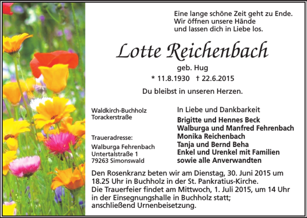 <p>Eine lange schöne Zeit geht zu Ende.<br />Wir öffnen unsere Hände<br />und lassen dich in Liebe los.</p><p>Lotte Reichenbach<br />geb. Hug<br />* 11.8.1930 † 22.6.2015</p><p>Du bleibst in unseren Herzen.<br />Waldkirch-Buchholz<br />Torackerstraße<br />Traueradresse:<br />Walburga Fehrenbach<br />Untertalstraße 1<br />79263 Simonswald</p><p>In Liebe und Dankbarkeit<br />Brigitte und Hennes Beck<br />Walburga und Manfred Fehrenbach<br />Monika Reichenbach<br />Tanja und Bernd Beha<br />Enkel und Urenkel mit Familien<br />sowie alle Anverwandten</p><p>Den Rosenkranz beten wir am Dienstag, 30. Juni 2015 um<br />18.25 Uhr in Buchholz in der St. Pankratius-Kirche.<br />Die Trauerfeier findet am Mittwoch, 1. Juli 2015, um 14 Uhr<br />in der Einsegnungshalle in Buchholz statt;<br />anschließend Urnenbeisetzung.</p>