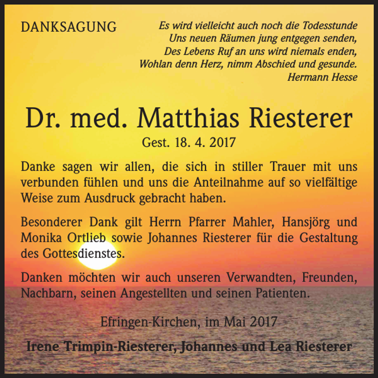 <p>DANKSAGUNG</p><p>Es wird vielleicht auch noch die Todesstunde<br />Uns neuen Räumen jung entgegen senden,<br />Des Lebens Ruf an uns wird niemals enden,<br />Wohlan denn Herz, nimm Abschied und gesunde.</p><p>Hermann Hesse</p><p>Dr. med. Matthias Riesterer<br />Gest. 18. 4. 2017</p><p>Danke sagen wir allen, die sich in stiller Trauer mit uns<br />verbunden fühlen und uns die Anteilnahme auf so vielfältige<br />Weise zum Ausdruck gebracht haben.<br />Besonderer Dank gilt Herrn Pfarrer Mahler, Hansjörg und<br />Monika Ortlieb sowie Johannes Riesterer für die Gestaltung<br />des Gottesdienstes.<br />Danken möchten wir auch unseren Verwandten, Freunden,<br />Nachbarn, seinen Angestellten und seinen Patienten.</p><p>Efringen-Kirchen, im Mai 2017<br />Irene Trimpin-Riesterer, Johannes und Lea Riesterer</p>