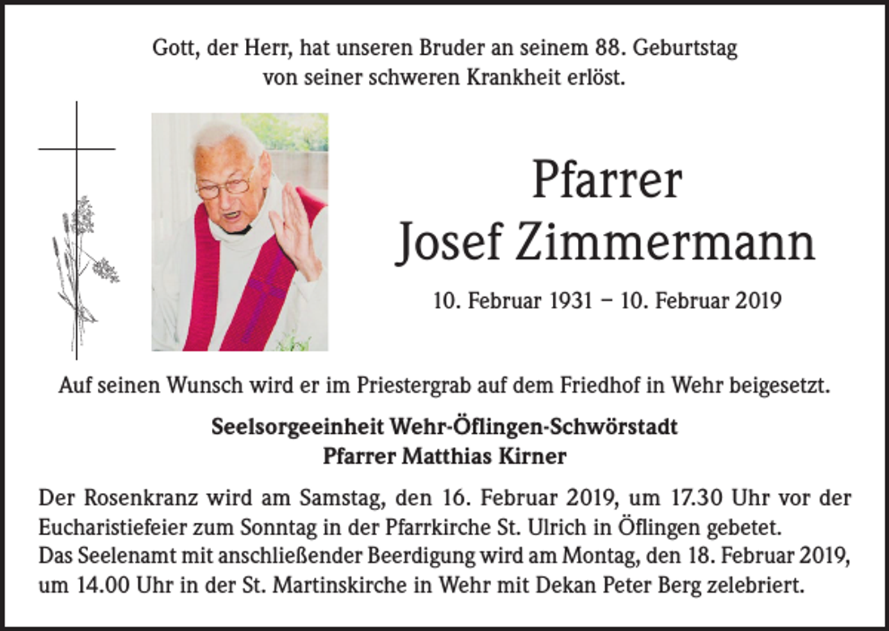 <p>Gott, der Herr, hat unseren Bruder an seinem 88. Geburtstag<br />von seiner schweren Krankheit erlöst.</p><p>Pfarrer<br />Josef Zimmermann<br />10. Februar 1931 – 10. Februar 2019<br />Auf seinen Wunsch wird er im Priestergrab auf dem Friedhof in Wehr beigesetzt.<br />Seelsorgeeinheit Wehr-Öflingen-Schwörstadt<br />Pfarrer Matthias Kirner<br />Der Rosenkranz wird am Samstag, den 16. Februar 2019, um 17.30 Uhr vor der<br />Eucharistiefeier zum Sonntag in der Pfarrkirche St. Ulrich in Öflingen gebetet.<br />Das Seelenamt mit anschließender Beerdigung wird am Montag, den 18. Februar 2019,<br />um 14.00 Uhr in der St. Martinskirche in Wehr mit Dekan Peter Berg zelebriert.</p>