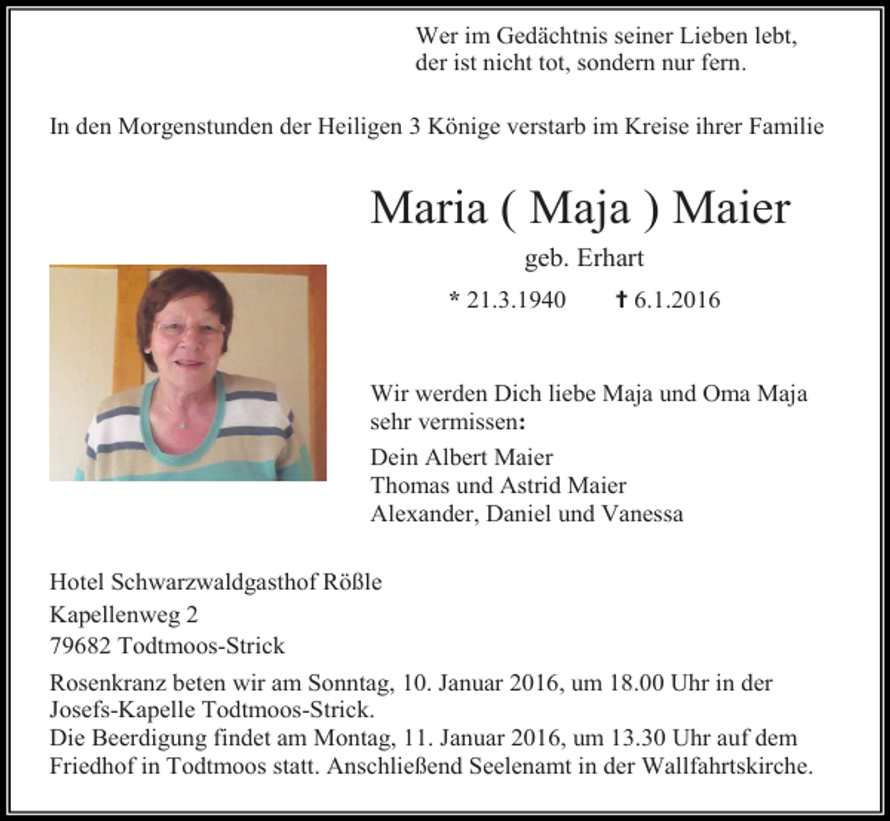 <p>Wer im Gedächtnis seiner Lieben lebt,<br />der ist nicht tot, sondern nur fern.<br />In den Morgenstunden der Heiligen 3 Könige verstarb im Kreise ihrer Familie</p><p>Maria ( Maja ) Maier<br />geb. Erhart<br />* 21.3.1940</p><p>✝ 6.1.2016</p><p>Wir werden Dich liebe Maja und Oma Maja<br />sehr vermissen:<br />Dein Albert Maier<br />Thomas und Astrid Maier<br />Alexander, Daniel und Vanessa<br />Hotel Schwarzwaldgasthof Rößle<br />Kapellenweg 2<br />79682 Todtmoos-Strick<br />Rosenkranz beten wir am Sonntag, 10. Januar 2016, um 18.00 Uhr in der<br />Josefs-Kapelle Todtmoos-Strick.<br />Die Beerdigung findet am Montag, 11. Januar 2016, um 13.30 Uhr auf dem<br />Friedhof in Todtmoos statt. Anschließend Seelenamt in der Wallfahrtskirche.</p>
