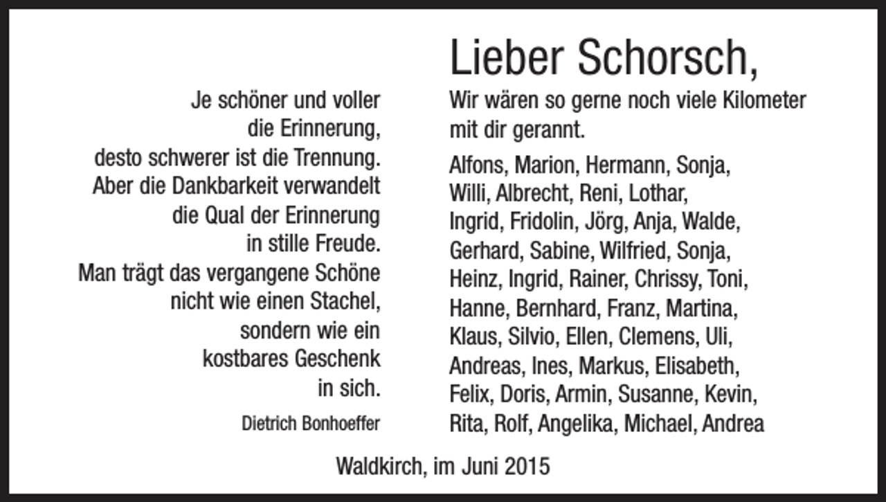 <p>Lieber Schorsch,<br />Je schöner und voller<br />die Erinnerung,<br />desto schwerer ist die Trennung.<br />Aber die Dankbarkeit verwandelt<br />die Qual der Erinnerung<br />in stille Freude.<br />Man trägt das vergangene Schöne<br />nicht wie einen Stachel,<br />sondern wie ein<br />kostbares Geschenk<br />in sich.<br />Dietrich Bonhoeffer</p><p>Wir wären so gerne noch viele Kilometer<br />mit dir gerannt.<br />Alfons, Marion, Hermann, Sonja,<br />Willi, Albrecht, Reni, Lothar,<br />Ingrid, Fridolin, Jörg, Anja, Walde,<br />Gerhard, Sabine, Wilfried, Sonja,<br />Heinz, Ingrid, Rainer, Chrissy, Toni,<br />Hanne, Bernhard, Franz, Martina,<br />Klaus, Silvio, Ellen, Clemens, Uli,<br />Andreas, Ines, Markus, Elisabeth,<br />Felix, Doris, Armin, Susanne, Kevin,<br />Rita, Rolf, Angelika, Michael, Andrea</p><p>Waldkirch, im Juni 2015</p>