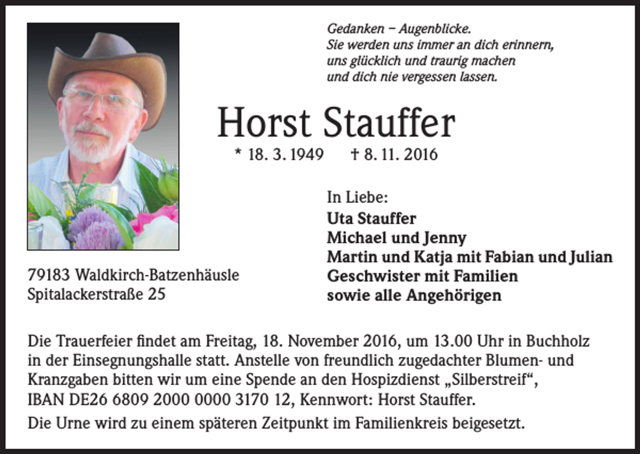 <p>Gedanken – Augenblicke.<br />Sie werden uns immer an dich erinnern,<br />uns glücklich und traurig machen<br />und dich nie vergessen lassen.</p><p>Horst Stauffer<br />* 18. 3. 1949 † 8. 11. 2016</p><p>79183 Waldkirch-Batzenhäusle<br />Spitalackerstraße 25</p><p>In Liebe:<br />Uta Stauffer<br />Michael und Jenny<br />Martin und Katja mit Fabian und Julian<br />Geschwister mit Familien<br />sowie alle Angehörigen</p><p>Die Trauerfeier findet am Freitag, 18. November 2016, um 13.00 Uhr in Buchholz<br />in der Einsegnungshalle statt. Anstelle von freundlich zugedachter Blumen- und<br />Kranzgaben bitten wir um eine Spende an den Hospizdienst „Silberstreif“,<br />IBAN DE2809 20 3170 12, Kennwort: Horst Stauffer.<br />Die Urne wird zu einem späteren Zeitpunkt im Familienkreis beigesetzt.</p>