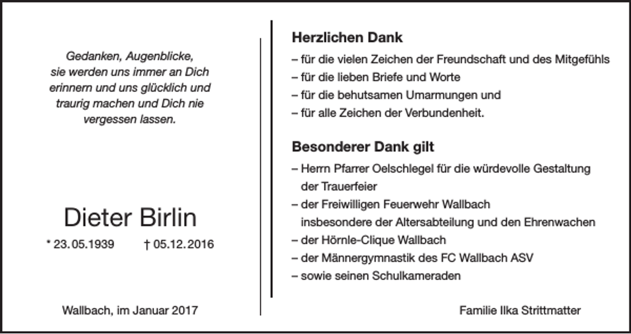 <p>Herzlichen Dank<br />Gedanken, Augenblicke,<br />sie werden uns immer an Dich<br />erinnern und uns glücklich und<br />traurig machen und Dich nie<br />vergessen lassen.</p><p>– für die vielen Zeichen der Freundschaft und des Mitgefühls<br />– für die lieben Briefe und Worte<br />– für die behutsamen Umarmungen und<br />– für alle Zeichen der Verbundenheit.</p><p>Besonderer Dank gilt<br />– Herrn Pfarrer Oelschlegel für die würdevolle Gestaltung<br />der Trauerfeier</p><p>Dieter Birlin<br />* 23. 05.1939</p><p>† 05.12. 2016</p><p>– der Freiwilligen Feuerwehr Wallbach<br />insbesondere der Alters­abteilung und den Ehrenwachen<br />– der Hörnle-Clique Wallbach<br />– der Männergymnastik des FC Wallbach ASV<br />– sowie seinen Schulkameraden</p><p>Wallbach, im Januar 2017</p><p>Familie Ilka Strittmatter</p>