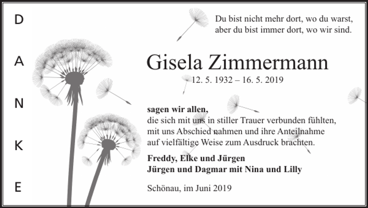 <p>D<br />A</p><p>Du bist nicht mehr dort, wo du warst,<br />aber du bist immer dort, wo wir sind.</p><p>Gisela Zimmermann<br />12. 5. 1932 – 16. 5. 2019</p><p>N<br />K<br />E</p><p>sagen wir allen,<br />die sich mit uns in stiller Trauer verbunden fühlten,<br />mit uns Abschied nahmen und ihre Anteilnahme<br />auf vielfältige Weise zum Ausdruck brachten.<br />Freddy, Elke und Jürgen<br />Jürgen und Dagmar mit Nina und Lilly<br />Schönau, im Juni 2019</p>