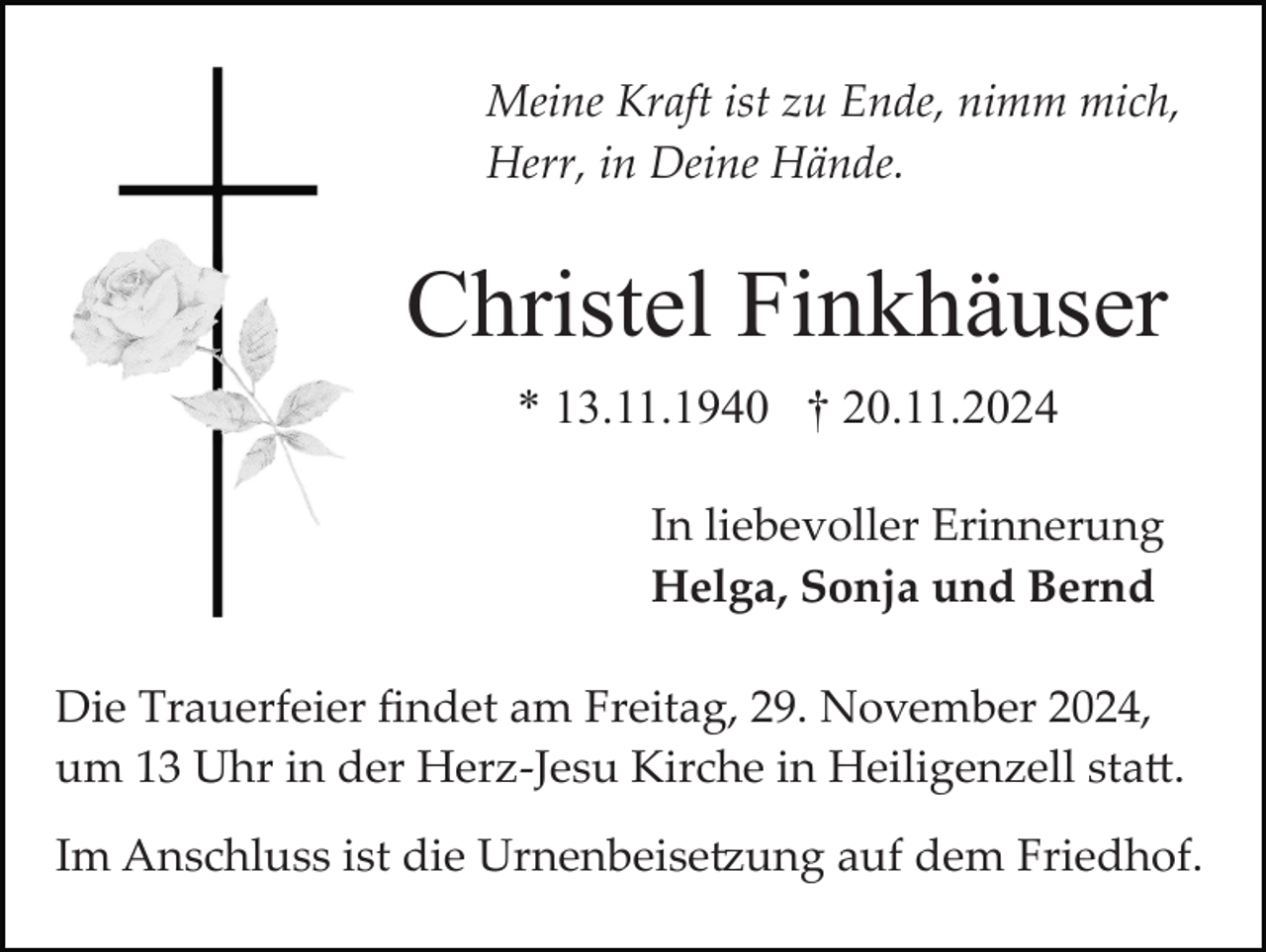 <p>Meine Kraft ist zu Ende, nimm mich,<br />Herr, in Deine Hände.</p>
<p>Christel Finkhäuser<br />* 13.11.1940 † 20.11.2024<br />In liebevoller Erinnerung<br />Helga, Sonja und Bernd<br />Die Trauerfeier ﬁndet am Freitag, 29. November 2024,<br />um 13 Uhr in der Herz­Jesu Kirche in Heiligenzell statt.<br />Im Anschluss ist die Urnenbeisetzung auf dem Friedhof.</p>