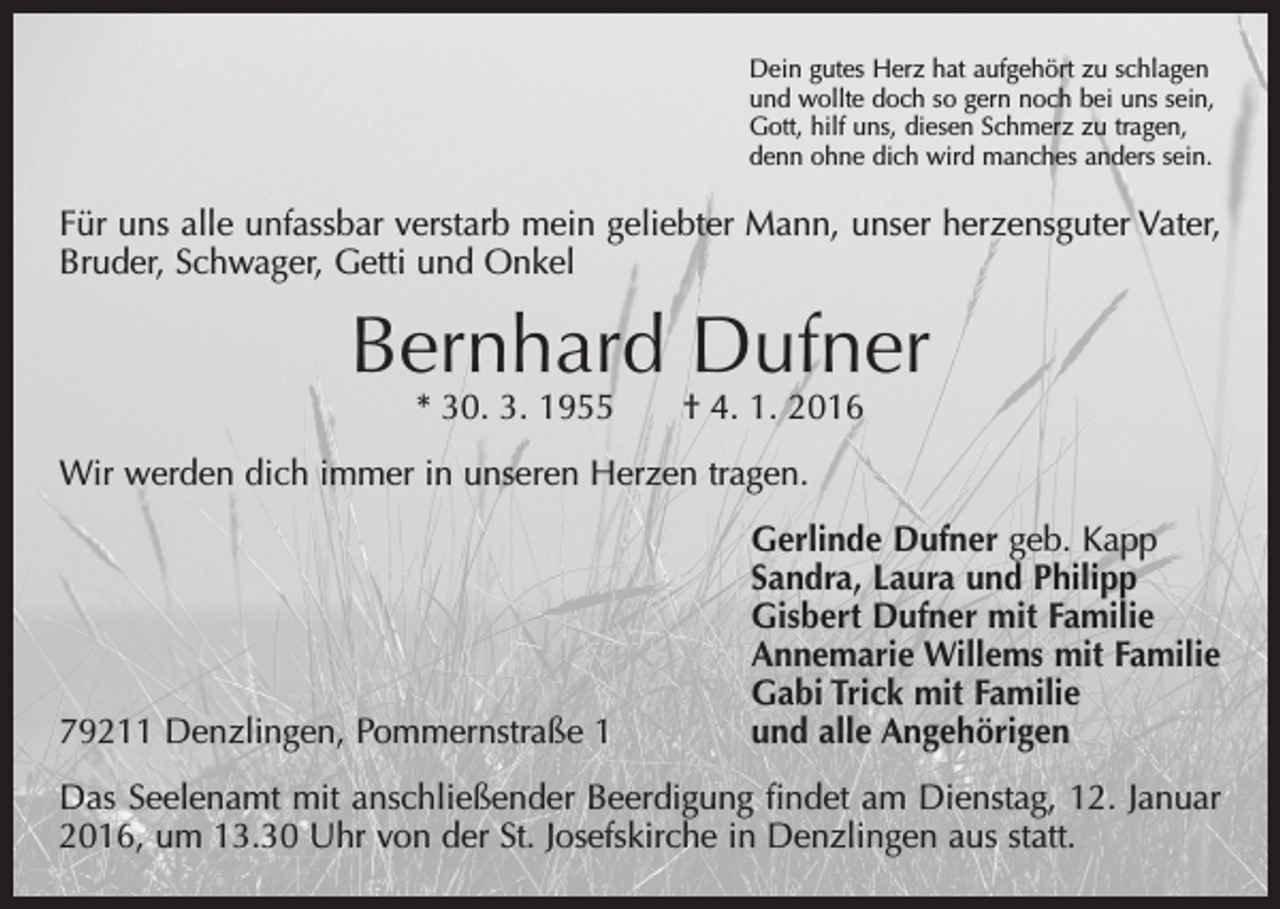 <p>Dein gutes Herz hat aufgehört zu schlagen<br />und wollte doch so gern noch bei uns sein,<br />Gott, hilf uns, diesen Schmerz zu tragen,<br />denn ohne dich wird manches anders sein.</p><p>Für uns alle unfassbar verstarb mein geliebter Mann, unser herzensguter Vater,<br />Bruder, Schwager, Getti und Onkel</p><p>Bernhard Dufner<br />* 30. 3. 1955 † 4. 1. 2016</p><p>Wir werden dich immer in unseren Herzen tragen.</p><p>79211 Denzlingen, Pommernstraße 1</p><p>Gerlinde Dufner geb. Kapp<br />Sandra, Laura und Philipp<br />Gisbert Dufner mit Familie<br />Annemarie Willems mit Familie<br />Gabi Trick mit Familie<br />und alle Angehörigen</p><p>Das Seelenamt mit anschließender Beerdigung findet am Dienstag, 12. Januar<br />2016, um 13.30 Uhr von der St. Josefskirche in Denzlingen aus statt.</p>