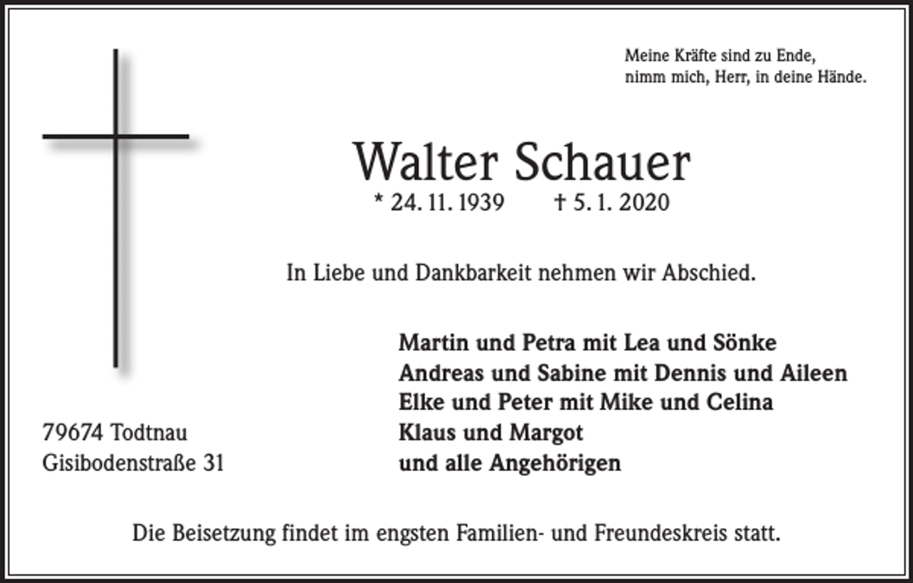 <p>Meine Kräfte sind zu Ende,<br />nimm mich, Herr, in deine Hände.</p><p>Walter Schauer<br />* 24. 11. 1939 † 5. 1. 2020</p><p>In Liebe und Dankbarkeit nehmen wir Abschied.</p><p>79674 Todtnau<br />Gisibodenstraße 31</p><p>Martin und Petra mit Lea und Sönke<br />Andreas und Sabine mit Dennis und Aileen<br />Elke und Peter mit Mike und Celina<br />Klaus und Margot<br />und alle Angehörigen</p><p>Die Beisetzung findet im engsten Familien- und Freundeskreis statt.</p>