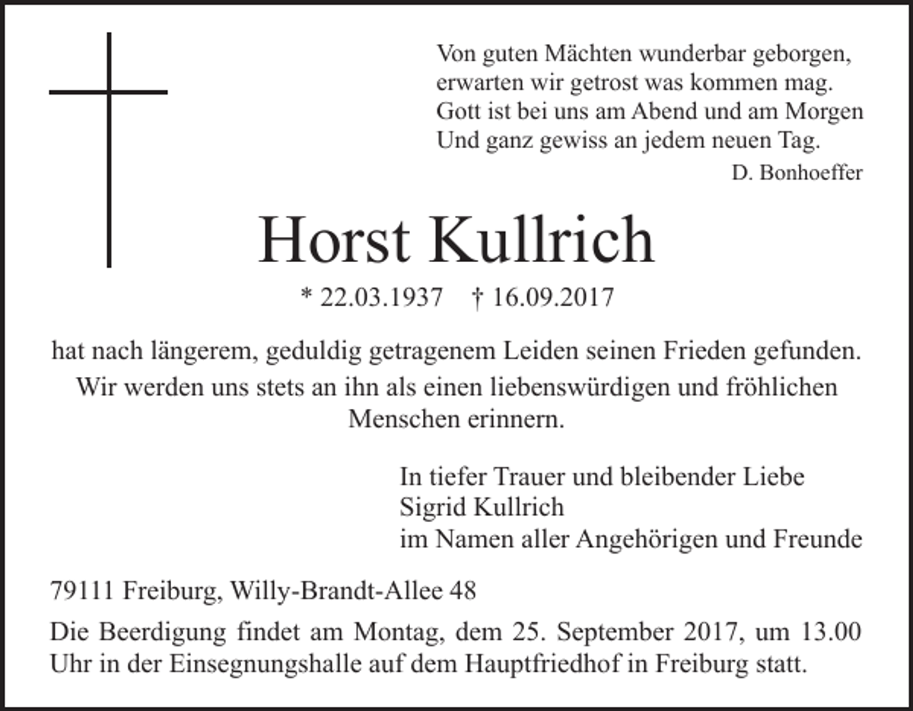 <p>Vo<br />n gguten<br />ut e n Mächten<br />M ä c ht e n wwunderbar<br />u n d er b ar geborgen,<br />g e b or g e n,<br />Von<br />er<br />w art e n wir<br />wir getrost<br />g etr ost was<br />w as kkommen<br />o m m e n mag.<br />m a g.<br />erwarten<br />GGott<br />ott ist<br />ei uuns<br />ns aam<br />m AAbend<br />b e n d und<br />u n d am<br />a m Morgen<br />M or g e n<br />istbbei<br />UUnd<br />n d gganz<br />a n z ggewiss<br />e wiss aan<br />n j ejedem<br />d e m neuen<br />n e u e n Tag.<br />Ta g.<br />D.<br />D. BBonhoeffer<br />o n h o eff er<br />Bild<br />Bil<br />d eieinfügen<br />nf ü g e n</p><p>Horst<br />H orst KKullrich<br />ullri c h<br />** 222.03.1937<br />2. 0 3. 1 9 3 7 †† 116.09.2017<br />6. 0 9. 2 0 1 7</p><p>hhat<br />at nnach<br />a c h llängerem,<br />ä n g er e m, ggeduldig<br />e d ul di g ggetragenem<br />etr a g e n e m Leiden<br />L ei d e n sseinen<br />e i n e n Frieden<br />Fri e d e n gefunden.<br />g ef u n d e n.<br />Wir<br />als ei<br />einen<br />Wir wwerden<br />er d e n u uns<br />ns ststets<br />ets a nani ihn<br />h n als<br />n e n liliebenswürdigen<br />e b e ns w ür di g e n uund<br />n d frfröhlichen<br />ö hli c h e n<br />MMenschen<br />e ns c h e n erierinnern.<br />n n er n.<br />IInn ti<br />tiefer<br />ef er Trauer<br />Tr a u er und<br />u n d bleibender<br />bl ei be n d er Liebe<br />Li e b e<br />Sigrid<br />Si<br />gri d Kullrich<br />K ullri c h<br />iimm Namen<br />N a m e n aller<br />all er Angehörigen<br />A n g e h örig e n uund<br />n d Freunde<br />Fr e u n d e<br />7 9 Freiburg,<br />79111<br />Fr ei b ur g, Willy-Brandt-Allee<br />Will y- Br a n dt- All e e<br />Die<br />Di<br />e BBeerdigung<br />e er di g u n g fifindet<br />n d et aam<br />m Montag,<br />M o nt a g, dem<br />d e m 25.<br />2 5. September<br />S e pt e mb er 22017,<br />0 1 7, uum<br />m 113.00<br />3.<br />UUhr<br />hr i in<br />n dder<br />er EiEinsegnungshalle<br />ns e g n u n gs h a ll e auf<br />a uf dem<br />d e m Hauptfriedhof<br />H a u ptfri e d h of iinn Freiburg<br />Fr ei b ur g statt.<br />st att.</p>