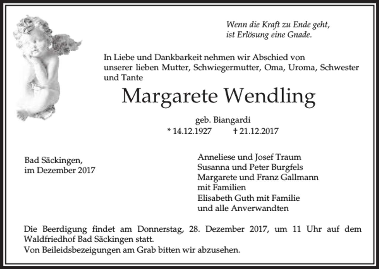 <p>Wenn die Kraft zu Ende geht,<br />ist Erlösung eine Gnade.<br />In Liebe und Dankbarkeit nehmen wir Abschied von<br />unserer lieben Mutter, Schwiegermutter, Oma, Uroma, Schwester<br />und Tante</p><p>Margarete Wendling<br />geb. Biangardi<br />* 14.12.1927<br />† 21.12.2017<br />Bad Säckingen,<br />im Dezember 2017</p><p>Anneliese und Josef Traum<br />Susanna und Peter Burgfels<br />Margarete und Franz Gallmann<br />mit Familien<br />Elisabeth Guth mit Familie<br />und alle Anverwandten</p><p>Die Beerdigung findet am Donnerstag, 28. Dezember 2017, um 11 Uhr auf dem<br />Waldfriedhof Bad Säckingen statt.<br />Von Beileidsbezeigungen am Grab bitten wir abzusehen.</p>