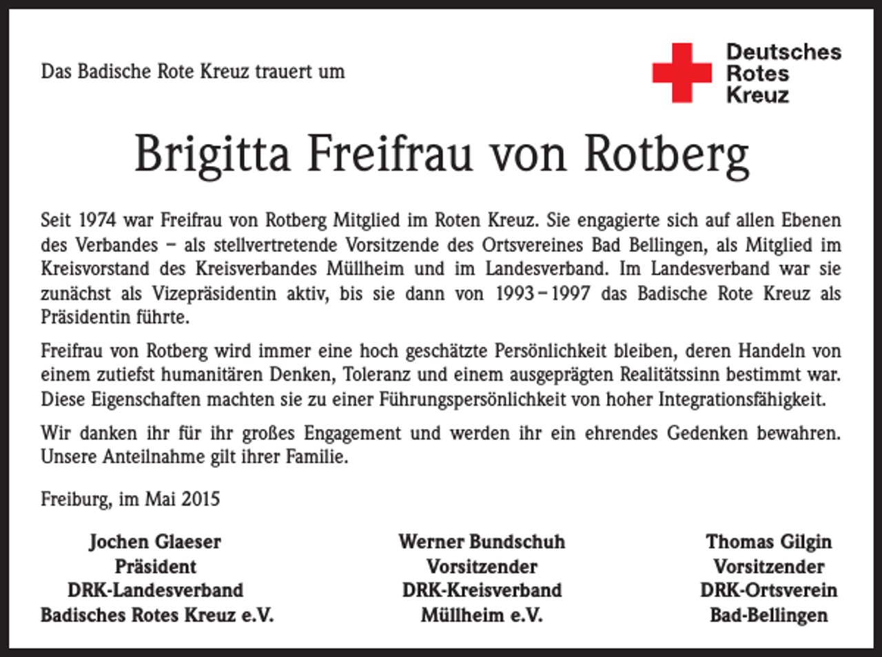 <p>Das Badische Rote Kreuz trauert um</p><p>Brigitta Freifrau von Rotberg<br />Seit 1974 war Freifrau von Rotberg Mitglied im Roten Kreuz. Sie engagierte sich auf allen ­Ebenen<br />des Verbandes – als stellvertretende Vorsitzende des Ortsvereines Bad Bellingen, als Mitglied im<br />Kreisvorstand des Kreisverbandes Müllheim und im Landesverband. Im Landesverband war sie<br />zunächst als Vizepräsidentin aktiv, bis sie dann von 1993 – 1997 das Badische Rote Kreuz als<br />­Präsidentin führte.<br />Freifrau von Rotberg wird immer eine hoch geschätzte Persönlichkeit bleiben, deren Handeln von<br />einem zutiefst humanitären Denken, Toleranz und einem ausgeprägten Realitätssinn bestimmt war.<br />Diese Eigenschaften machten sie zu einer ­Führungspersönlichkeit von hoher Integrationsfähigkeit.<br />Wir danken ihr für ihr großes Engagement und werden ihr ein ehrendes Gedenken bewahren.­<br />Unsere Anteilnahme gilt ihrer Familie.<br />Freiburg, im Mai 2015</p><p>Jochen Glaeser</p><p>Präsident<br />DRK-Landesverband<br />Badisches Rotes Kreuz e.V.</p><p>Werner Bundschuh<br />Vorsitzender<br />DRK-Kreisverband<br />Müllheim e.V.</p><p>Thomas Gilgin<br />Vorsitzender<br />DRK-Ortsverein<br />Bad-Bellingen</p>