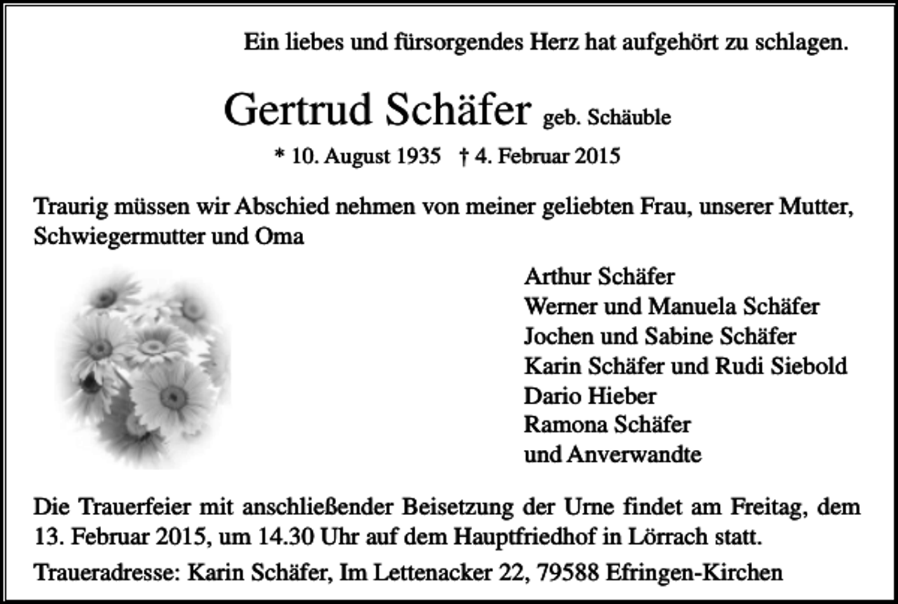 <p>Ein liebes und fürsorgendes Herz hat aufgehört zu schlagen.</p><p>Gertrud Schäfer geb. Schäuble<br />* 10. August 1935 † 4. Februar 2015</p><p>Traurig müssen wir Abschied nehmen von meiner geliebten Frau, unserer Mutter,<br />Schwiegermutter und Oma<br />Arthur Schäfer<br />Werner und Manuela Schäfer<br />Jochen und Sabine Schäfer<br />Karin Schäfer und Rudi Siebold<br />Dario Hieber<br />Ramona Schäfer<br />und Anverwandte<br />Die Trauerfeier mit anschließender Beisetzung der Urne findet am Freitag, dem<br />13. Februar 2015, um 14.30 Uhr auf dem Hauptfriedhof in Lörrach statt.<br />Traueradresse: Karin Schäfer, Im Lettenacker 22, 79588 Efringen-Kirchen</p>