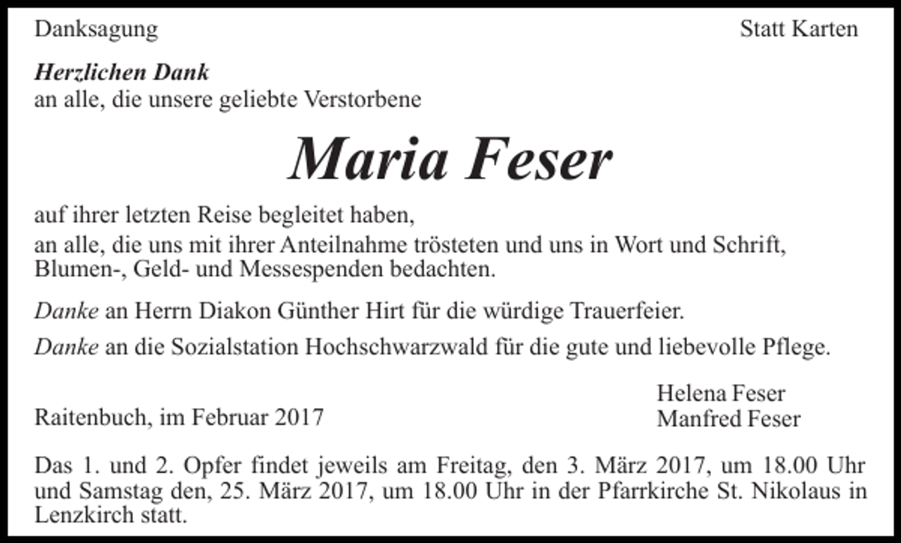 <p>Danksagung</p><p>Statt Karten</p><p>Herzlichen Dank<br />an alle, die unsere geliebte Verstorbene</p><p>Maria Feser<br />auf ihrer letzten Reise begleitet haben,<br />an alle, die uns mit ihrer Anteilnahme trösteten und uns in Wort und Schrift,<br />Blumen-, Geld- und Messespenden bedachten.<br />Danke an Herrn Diakon Günther Hirt für die würdige Trauerfeier.<br />Danke an die Sozialstation Hochschwarzwald für die gute und liebevolle Pflege.<br />Raitenbuch, im Februar 2017</p><p>Helena Feser<br />Manfred Feser</p><p>Das 1. und 2. Opfer findet jeweils am Freitag, den 3. März 2017, um 18.00 Uhr<br />und Samstag den, 25. März 2017, um 18.00 Uhr in der Pfarrkirche St. Nikolaus in<br />Lenzkirch statt.</p>
