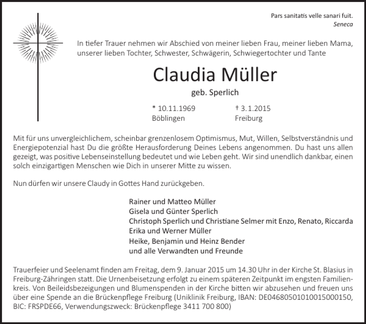 <p>Pars sanitatis velle sanari fuit.<br />Seneca</p><p>In tiefer Trauer nehmen wir Abschied von meiner lieben Frau, meiner lieben Mama,<br />unserer lieben Tochter, Schwester, Schwägerin, Schwiegertochter und Tante</p><p>Claudia Müller<br />geb. Sperlich</p><p>* 10.11.1969<br />Böblingen</p><p>† 3. 1.2015<br />Freiburg</p><p>Mit für uns unvergleichlichem, scheinbar grenzenlosem Optimismus, Mut, Willen, Selbstverständnis und<br />Energiepotenzial hast Du die größte Herausforderung Deines Lebens angenommen. Du hast uns allen<br />gezeigt, was positive Lebenseinstellung bedeutet und wie Leben geht. Wir sind unendlich dankbar, einen<br />solch einzigartigen Menschen wie Dich in unserer Mitte zu wissen.<br />Nun dürfen wir unsere Claudy in Gottes Hand zurückgeben.<br />Rainer und Matteo Müller<br />Gisela und Günter Sperlich<br />Christoph Sperlich und Christiane Selmer mit Enzo, Renato, Riccarda<br />Erika und Werner Müller<br />Heike, Benjamin und Heinz Bender<br />und alle Verwandten und Freunde<br />Trauerfeier und Seelenamt finden am Freitag, dem 9. Januar 2015 um 14.30 Uhr in der Kirche St. Blasius in<br />Freiburg-Zähringen statt. Die Urnenbeisetzung erfolgt zu einem späteren Zeitpunkt im engsten Familien­<br />kreis. Von Beileidsbezeigungen und Blumenspenden in der Kirche bitten wir abzusehen und freuen uns<br />über eine Spende an die Brückenpflege Freiburg (Uniklinik Freiburg, IBAN: DE04680501010015000150,<br />BIC: FRSPDE66, Verwendungszweck: Brückenpflege 3411 700 800)</p>