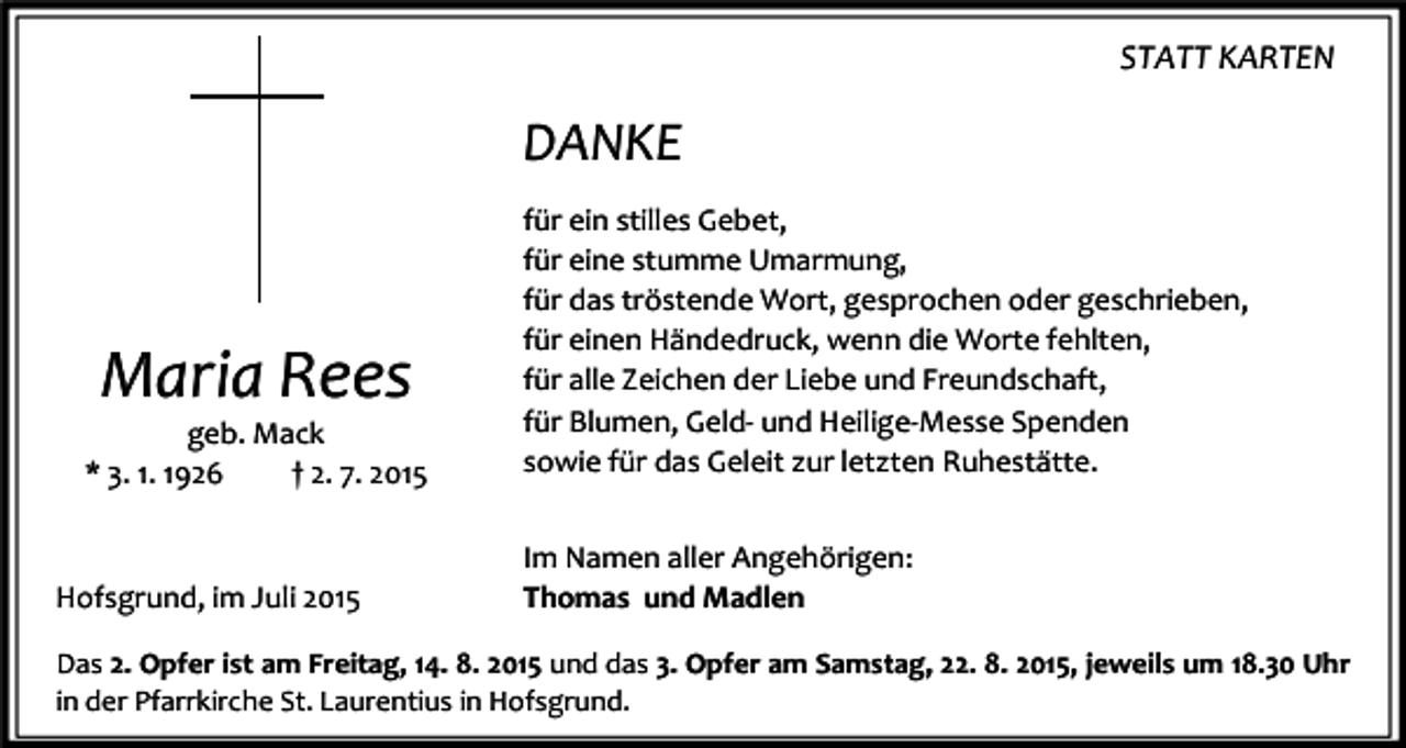 <p>STATT KARTEN</p><p>DANKE</p><p>Maria Rees</p><p>geb. Mack<br />* 3. 1. 1926<br />† 2. 7. 2015</p><p>Hofsgrund, im Juli 2015</p><p>für ein stilles Gebet,<br />für eine stumme Umarmung,<br />für das tröstende Wort, gesprochen oder geschrieben,<br />für einen Händedruck, wenn die Worte fehlten,<br />für alle Zeichen der Liebe und Freundschaft,<br />für Blumen, Geld- und Heilige-Messe Spenden<br />sowie für das Geleit zur letzten Ruhestätte.<br />Im Namen aller Angehörigen:<br />Thomas und Madlen</p><p>Das 2. Opfer ist am Freitag, 14. 8. 2015 und das 3. Opfer am Samstag, 22. 8. 2015, jeweils um 18.30 Uhr<br />in der Pfarrkirche St. Laurentius in Hofsgrund.</p>