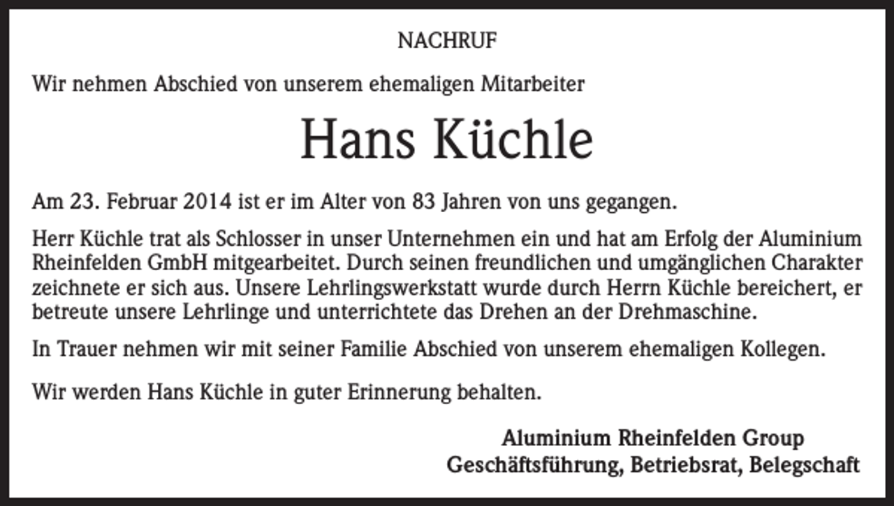 <p>NACHRUF<br />Wir nehmen Abschied von unserem ehemaligen Mitarbeiter</p><p>Hans Küchle<br />Am 23. Februar 2014 ist er im Alter von 83 Jahren von uns gegangen.<br />Herr Küchle trat als Schlosser in unser Unternehmen ein und hat am Erfolg der Aluminium<br />Rheinfelden GmbH mitgearbeitet. Durch seinen freundlichen und umgänglichen Charakter<br />zeichnete er sich aus. Unsere Lehrlingswerkstatt wurde durch Herrn Küchle bereichert, er<br />betreute unsere Lehrlinge und unterrichtete das Drehen an der Drehmaschine.<br />In Trauer nehmen wir mit seiner Familie Abschied von unserem ehemaligen Kollegen.<br />Wir werden Hans Küchle in guter Erinnerung behalten.</p><p>Aluminium Rheinfelden Group<br />Geschäftsführung, Betriebsrat, Belegschaft</p>
