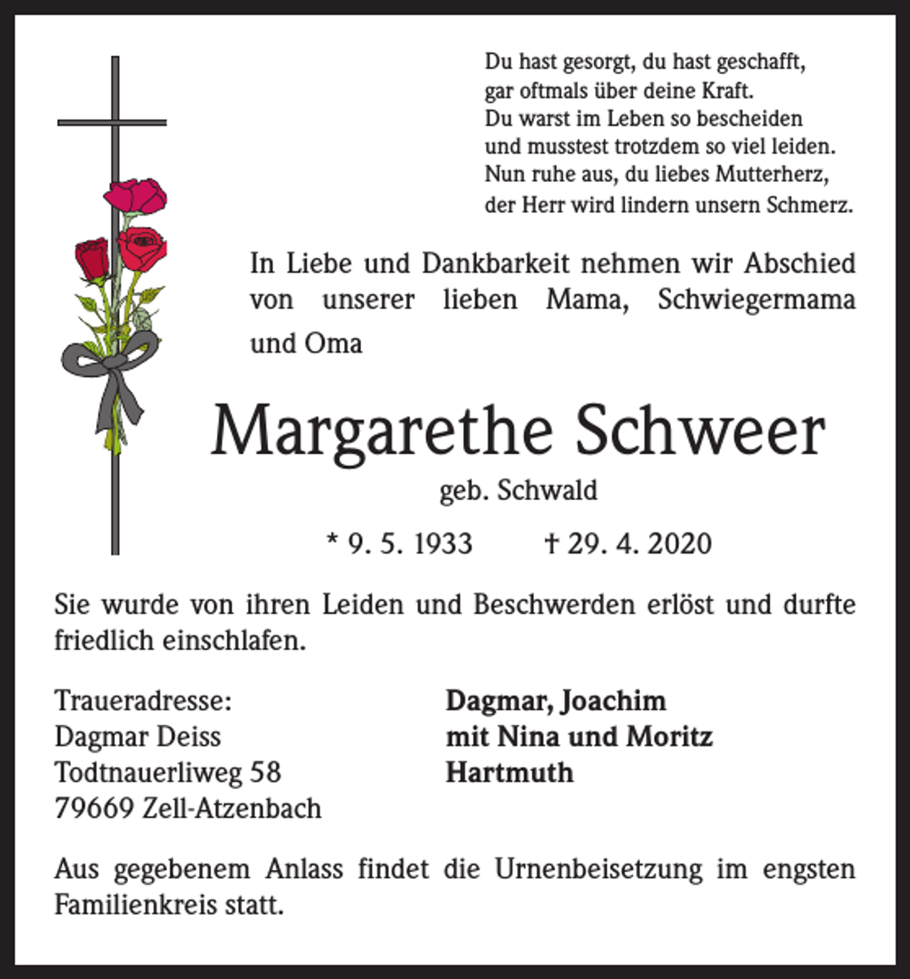 <p>Du hast gesorgt, du hast geschafft,<br />gar oftmals über deine Kraft.<br />Du warst im Leben so bescheiden<br />und musstest trotzdem so viel leiden.<br />Nun ruhe aus, du liebes Mutterherz,<br />der Herr wird lindern unsern Schmerz.</p><p>In Liebe und Dankbarkeit nehmen wir Abschied<br />von unserer lieben Mama, Schwiegermama<br />und Oma</p><p>Margarethe Schweer<br />geb. Schwald</p><p>* 9. 5. 1933</p><p>† 29. 4. 2020</p><p>Sie wurde von ihren Leiden und Beschwerden erlöst und durfte<br />friedlich einschlafen.<br />Traueradresse:<br />Dagmar Deiss<br />Todtnauerliweg 58<br />79669 Zell-Atzenbach</p><p>Dagmar, Joachim<br />mit Nina und Moritz<br />Hartmuth</p><p>Aus gegebenem Anlass findet die Urnenbeisetzung im engsten<br />Familienkreis statt.</p>