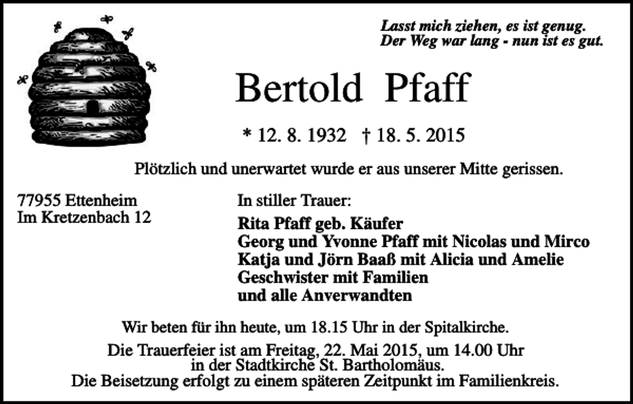 <p>Lasst mich ziehen, es ist genug.<br />Der Weg war lang - nun ist es gut.</p><p>Bertold Pfaff<br />* 12. 8. 1932 † 18. 5. 2015<br />Plötzlich und unerwartet wurde er aus unserer Mitte gerissen.<br />77955 Ettenheim<br />Im Kretzenbach 12</p><p>In stiller Trauer:<br />Rita Pfaff geb. Käufer<br />Georg und Yvonne Pfaff mit Nicolas und Mirco<br />Katja und Jörn Baaß mit Alicia und Amelie<br />Geschwister mit Familien<br />und alle Anverwandten</p><p>Wir beten für ihn heute, um 18.15 Uhr in der Spitalkirche.<br />Die Trauerfeier ist am Freitag, 22. Mai 2015, um 14.00 Uhr<br />in der Stadtkirche St. Bartholomäus.<br />Die Beisetzung erfolgt zu einem späteren Zeitpunkt im Familienkreis.</p>