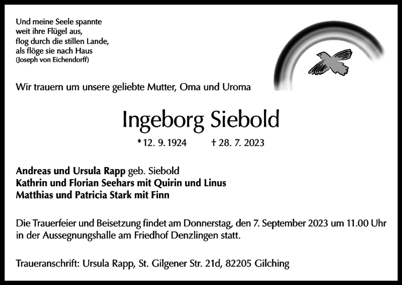 <p>Und meine Seele spannte<br />weit ihre Flügel aus,<br />flog durch die stillen Lande,<br />als flöge sie nach Haus<br />(Joseph von Eichendorff)</p><p>Wir trauern um unsere geliebte Mutter, Oma und Uroma</p><p>Ingeborg Siebold<br />* 12. 9. 1924</p><p>† 28. 7. 2023</p><p>Andreas und Ursula Rapp geb. Siebold<br />Kathrin und Florian Seehars mit Quirin und Linus<br />Matthias und Patricia Stark mit Finn<br />Die Trauerfeier und Beisetzung findet am Donnerstag, den 7. September 2023 um 11.00 Uhr<br />in der Aussegnungshalle am Friedhof Denzlingen statt.<br />Traueranschrift: Ursula Rapp, St. Gilgener Str. 21d, 82205 Gilching</p>
