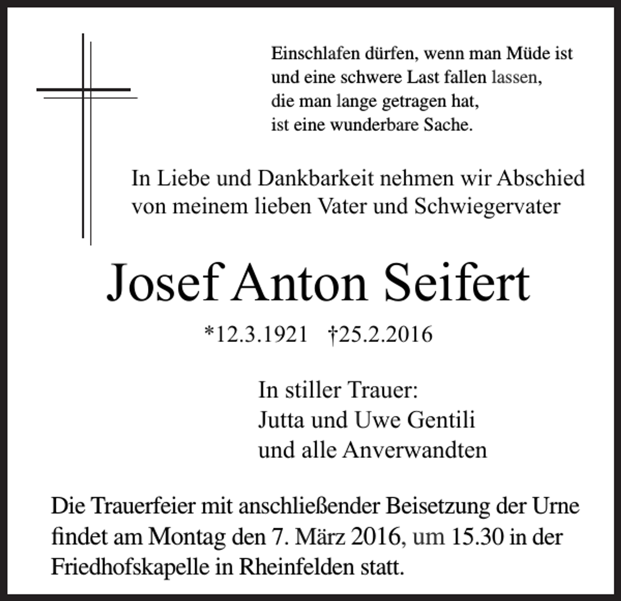 <p>Einschlafen dürfen, wenn man Müde ist<br />und eine schwere Last fallen lassen,<br />die man lange getragen hat,<br />ist eine wunderbare Sache.</p><p>In Liebe und Dankbarkeit nehmen wir Abschied<br />von meinem lieben Vater und Schwiegervater</p><p>Josef Anton Seifert<br />*12.3.1921 †25.2.2016</p><p>In stiller Trauer:<br />Jutta und Uwe Gentili<br />und alle Anverwandten<br />Die Trauerfeier mit anschließender Beisetzung der Urne<br />findet am Montag den 7. März 2016, um 15.30 in der<br />Friedhofskapelle in Rheinfelden statt.</p>