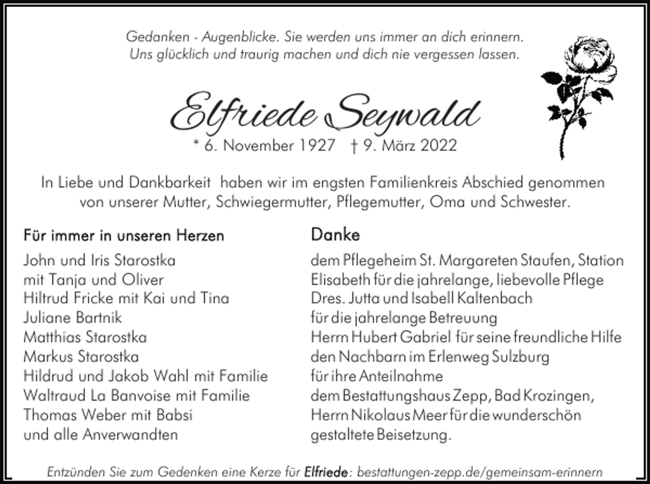 <p>Gedanken - Augenblicke. Sie werden uns immer an dich erinnern.<br />Uns glücklich und traurig machen und dich nie vergessen lassen.</p><p>Elfriede Seywald<br />* 6. November 1927 † 9. März 2022</p><p>In Liebe und Dankbarkeit haben wir im engsten Familienkreis Abschied genommen<br />von unserer Mutter, Schwiegermutter, Pflegemutter, Oma und Schwester.<br />John und Iris Starostka<br />mit Tanja und Oliver<br />Hiltrud Fricke mit Kai und Tina<br />Juliane Bartnik<br />Matthias Starostka<br />Markus Starostka<br />Hildrud und Jakob Wahl mit Familie<br />Waltraud La Banvoise mit Familie<br />Thomas Weber mit Babsi<br />und alle Anverwandten<br />Entzünden Sie zum Gedenken eine Kerze für</p><p>dem Pflegeheim St. Margareten Staufen, Station<br />Elisabeth für die jahrelange, liebevolle Pflege<br />Dres. Jutta und Isabell Kaltenbach<br />für die jahrelange Betreuung<br />Herrn Hubert Gabriel für seine freundliche Hilfe<br />den Nachbarn im Erlenweg Sulzburg<br />für ihre Anteilnahme<br />dem Bestattungshaus Zepp, Bad Krozingen,<br />Herrn Nikolaus Meer für die wunderschön<br />gestaltete Beisetzung.<br />: bestattungen-zepp.de/gemeinsam-erinnern</p>