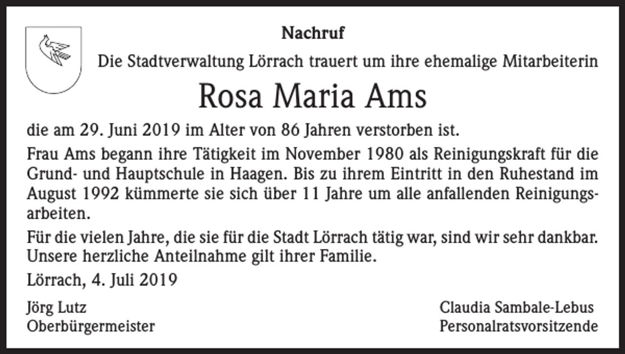 <p>Nachruf<br />Die Stadtverwaltung Lörrach trauert um ihre ehemalige Mitarbeiterin</p><p>Rosa Maria Ams<br />die am 29. Juni 2019 im Alter von 86 Jahren verstorben ist.<br />Frau Ams begann ihre Tätigkeit im November 1980 als Reinigungskraft für die<br />Grund- und Hauptschule in Haagen. Bis zu ihrem Eintritt in den Ruhestand im<br />August 1992 kümmerte sie sich über 11 Jahre um alle anfallenden Reinigungsarbeiten.<br />Für die vielen Jahre, die sie für die Stadt Lörrach tätig war, sind wir sehr d<br />­ ankbar.<br />Unsere herzliche Anteilnahme gilt ihrer Familie.<br />Lörrach, 4. Juli 2019<br />Jörg Lutz<br />Oberbürgermeister</p><p>Claudia Sambale-Lebus<br />Personalratsvorsitzende</p>