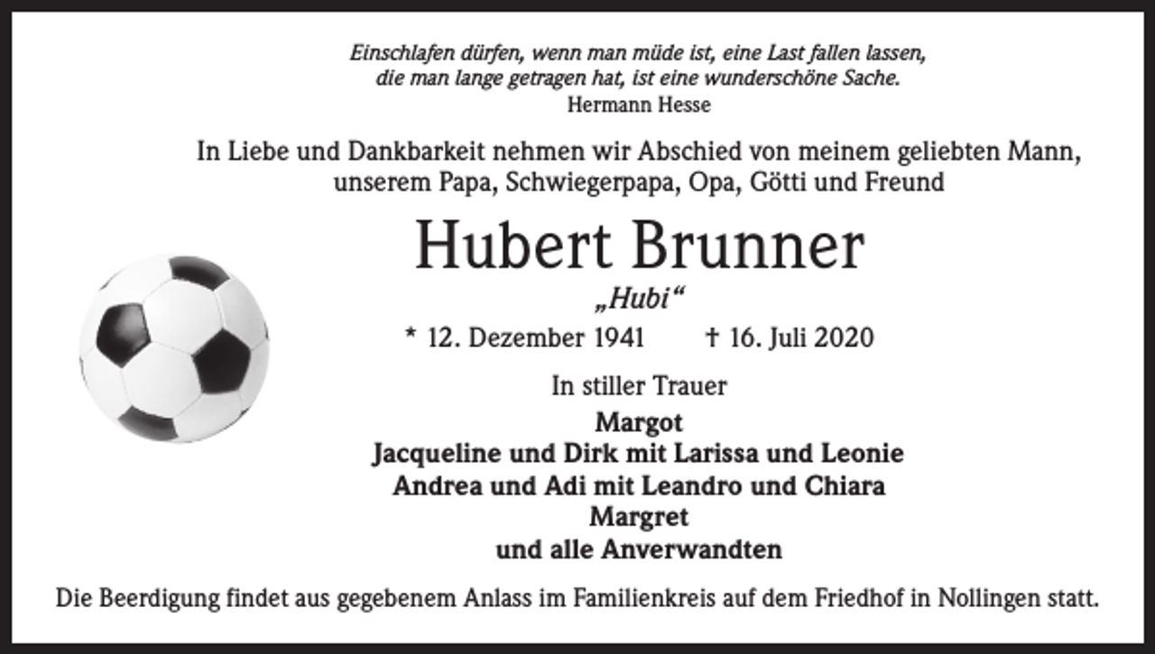 <p>Einschlafen dürfen, wenn man müde ist, eine Last fallen lassen,<br />die man lange getragen hat, ist eine wunderschöne Sache.<br />Hermann Hesse</p><p>In Liebe und Dankbarkeit nehmen wir Abschied von meinem geliebten Mann,<br />unserem Papa, Schwiegerpapa, Opa, Götti und Freund</p><p>Hubert Brunner<br />„Hubi“</p><p>* 12. Dezember 1941 † 16. Juli 2020<br />In stiller Trauer<br />Margot<br />Jacqueline und Dirk mit Larissa und Leonie<br />Andrea und Adi mit Leandro und Chiara<br />Margret<br />und alle Anverwandten<br />Die Beerdigung findet aus gegebenem Anlass im Familienkreis auf dem Friedhof in Nollingen statt.</p>