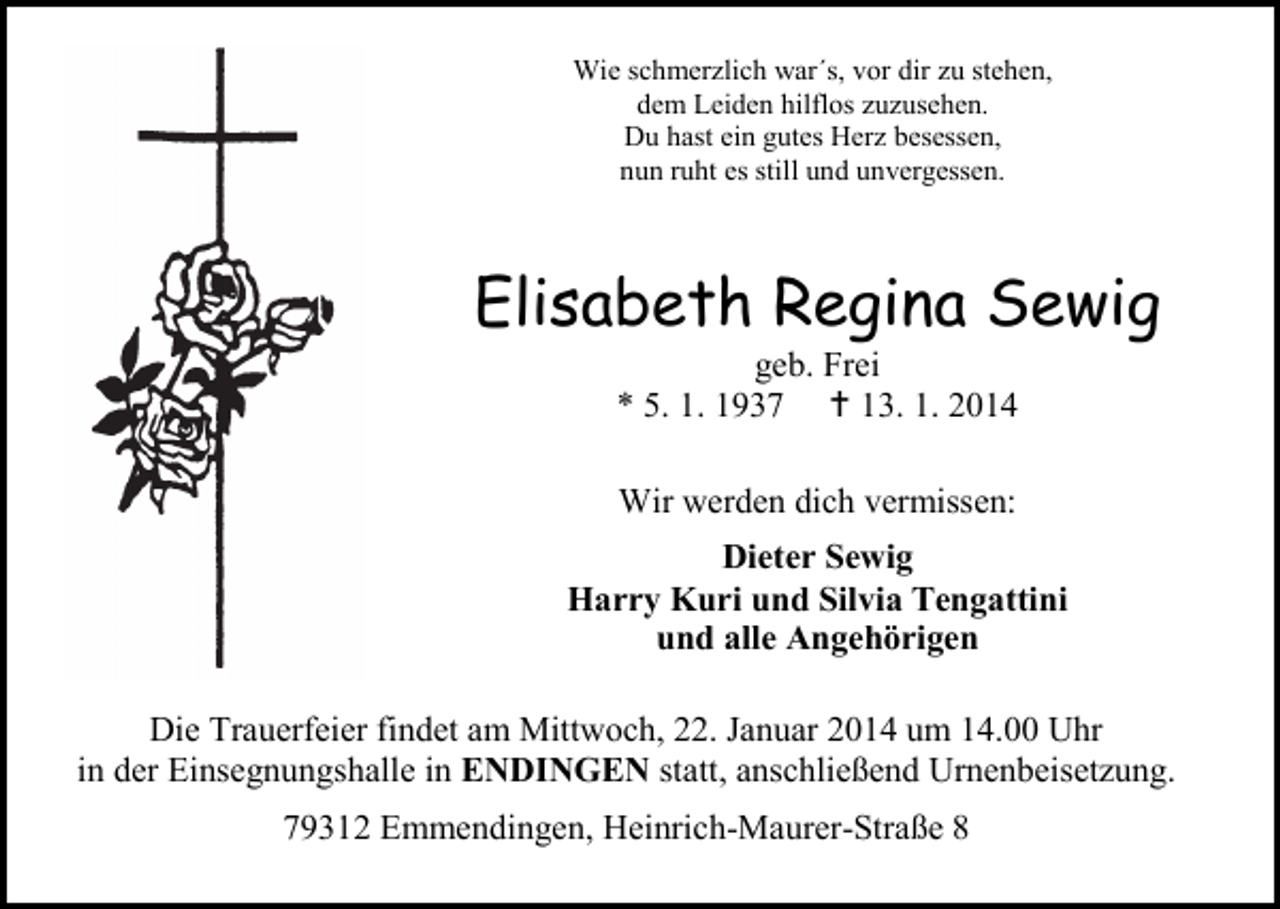 <p>Wie schmerzlich war´s, vor dir zu stehen,<br />dem Leiden hilflos zuzusehen.<br />Du hast ein gutes Herz besessen,<br />nun ruht es still und unvergessen.</p><p>Elisabeth Regina Sewig<br />geb. Frei<br />* 5. 1. 1937  13. 1. 2014<br />Wir werden dich vermissen:<br />Dieter Sewig<br />Harry Kuri und Silvia Tengattini<br />und alle Angehörigen<br />Die Trauerfeier findet am Mittwoch, 22. Januar 2014 um 14.00 Uhr<br />in der Einsegnungshalle in ENDINGEN statt, anschließend Urnenbeisetzung.<br />79312 Emmendingen, Heinrich-Maurer-Straße 8</p>