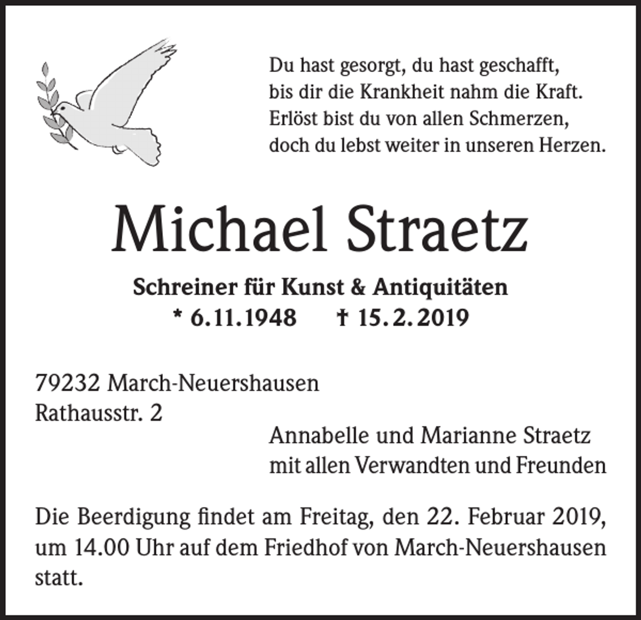<p>Du hast gesorgt, du hast geschafft,<br />bis dir die Krankheit nahm die Kraft.<br />Erlöst bist du von allen Schmerzen,<br />doch du lebst weiter in unseren Herzen.</p><p>Michael Straetz<br />Schreiner für Kunst &amp; Antiquitäten<br />* 6.11.1948 † 15. 2. 2019<br />79232 March-Neuershausen<br />Rathausstr. 2<br />Annabelle und Marianne Straetz<br />mit allen Verwandten und Freunden<br />Die Beerdigung findet am Freitag, den 22. Februar 2019,<br />um 14.00 Uhr auf dem Friedhof von March-Neuershausen<br />statt.</p>