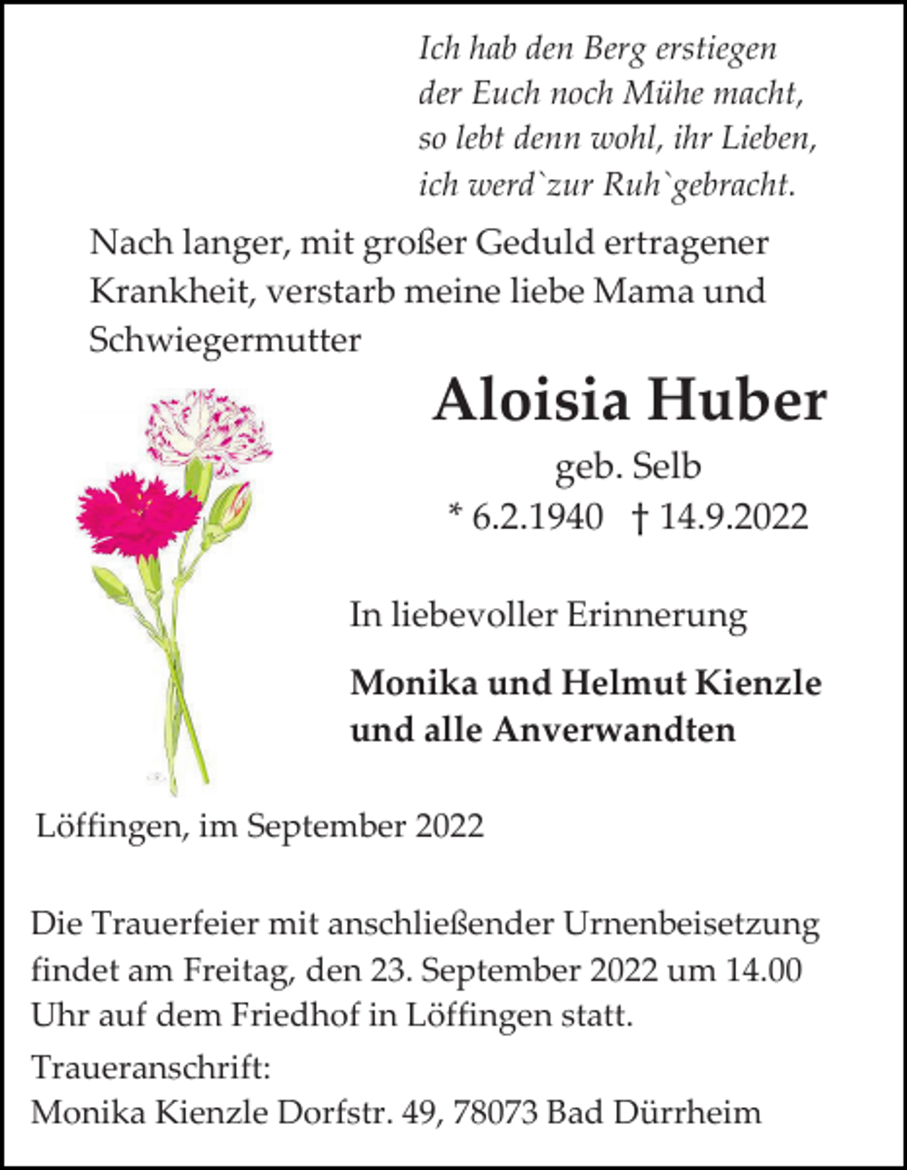 <p>Ich hab den Berg erstiegen<br />der Euch noch Mühe macht,<br />so lebt denn wohl, ihr Lieben,<br />ich werd`zur Ruh`gebracht.</p><p>Nach langer, mit großer Geduld ertragener<br />Krankheit, verstarb meine liebe Mama und<br />Schwiegermutter</p><p>Aloisia Huber<br />geb. Selb<br />* 6.2.1940 † 14.9.2022<br />In liebevoller Erinnerung<br />Monika und Helmut Kienzle<br />und alle Anverwandten<br />Löffingen, im September 2022<br />Die Trauerfeier mit anschließender Urnenbeisetzung<br />findet am Freitag, den 23. September 2022 um 14.00<br />Uhr auf dem Friedhof in Löffingen statt.<br />Traueranschrift:<br />Monika Kienzle Dorfstr. 49, 78073 Bad Dürrheim</p>