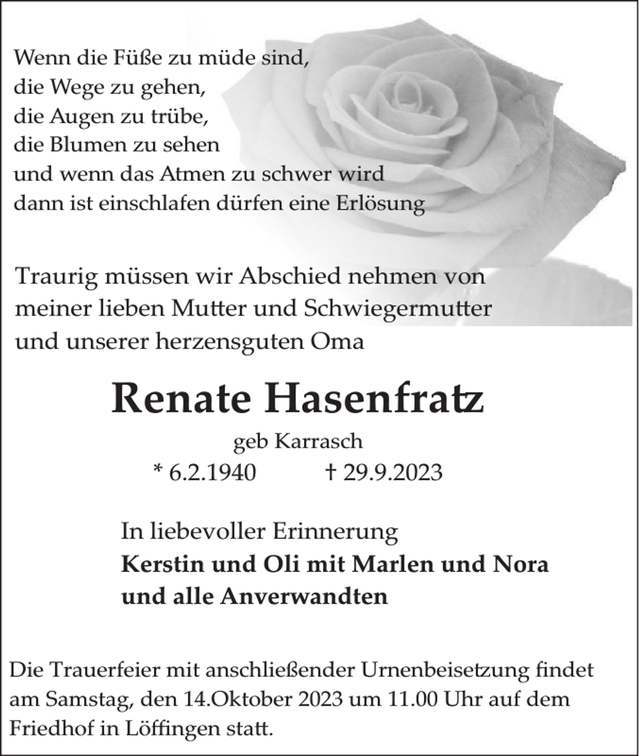 <p>Wenn die Füße zu müde sind,<br />die Wege zu gehen,<br />die Augen zu trübe,<br />die Blumen zu sehen<br />und wenn das Atmen zu schwer wird<br />dann ist einschlafen dürfen eine Erlösung</p><p>Traurig müssen wir Abschied nehmen von<br />meiner lieben �u�er und Schwiegermu�er<br />und unserer herzensguten Oma</p><p>Renate Hasenfra<br />geb Karrasch</p><p>* 6.2.1940</p><p>† 29.9.2023</p><p>In liebevoller Erinnerung<br />Kerstin und Oli mit Marlen und Nora<br />und alle Anverwandten<br />�ie Trauerfeier mit anschließender Urnenbeise�ung �ndet<br />am Samstag, den 14.Oktober 2023 um 11.00 Uhr auf dem<br />Friedhof in �ö�ngen sta�.</p>