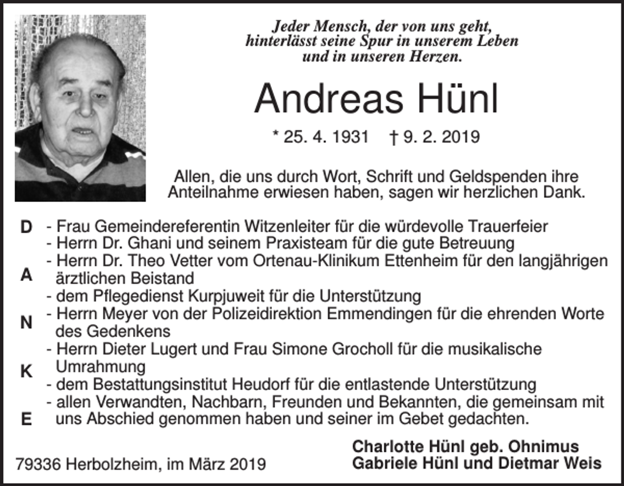 <p>Jeder Mensch, der von uns geht,<br />hinterlässt seine Spur in unserem Leben<br />und in unseren Herzen.</p><p>Andreas Hünl<br />* 25. 4. 1931</p><p>† 9. 2. 2019</p><p>Allen, die uns durch Wort, Schrift und Geldspenden ihre<br />Anteilnahme erwiesen haben, sagen wir herzlichen Dank.</p><p>D - Frau Gemeindereferentin Witzenleiter für die würdevolle Trauerfeier<br />A<br />N<br />K<br />E</p><p>- Herrn Dr. Ghani und seinem Praxisteam für die gute Betreuung<br />- Herrn Dr. Theo Vetter vom Ortenau-Klinikum Ettenheim für den langjährigen<br />ärztlichen Beistand<br />- dem Pflegedienst Kurpjuweit für die Unterstützung<br />- Herrn Meyer von der Polizeidirektion Emmendingen für die ehrenden Worte<br />des Gedenkens<br />- Herrn Dieter Lugert und Frau Simone Grocholl für die musikalische<br />Umrahmung<br />- dem Bestattungsinstitut Heudorf für die entlastende Unterstützung<br />- allen Verwandten, Nachbarn, Freunden und Bekannten, die gemeinsam mit<br />uns Abschied genommen haben und seiner im Gebet gedachten.</p><p>79336 Herbolzheim, im März 2019</p><p>Charlotte Hünl geb. Ohnimus<br />Gabriele Hünl und Dietmar Weis</p>