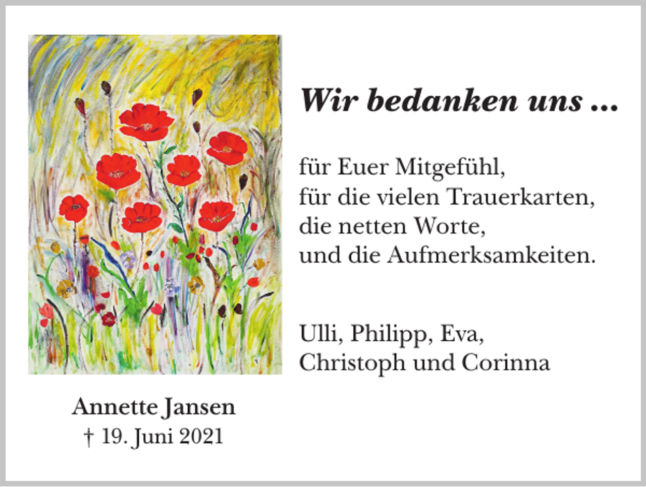 <p>Wir bedanken uns …<br />für Euer Mitgefühl,<br />für die vielen Trauerkarten,<br />die netten Worte,<br />und die Aufmerksamkeiten.<br />Ulli, Philipp, Eva,<br />Christoph und Corinna<br />Annette Jansen<br />† 19. Juni 2021</p>