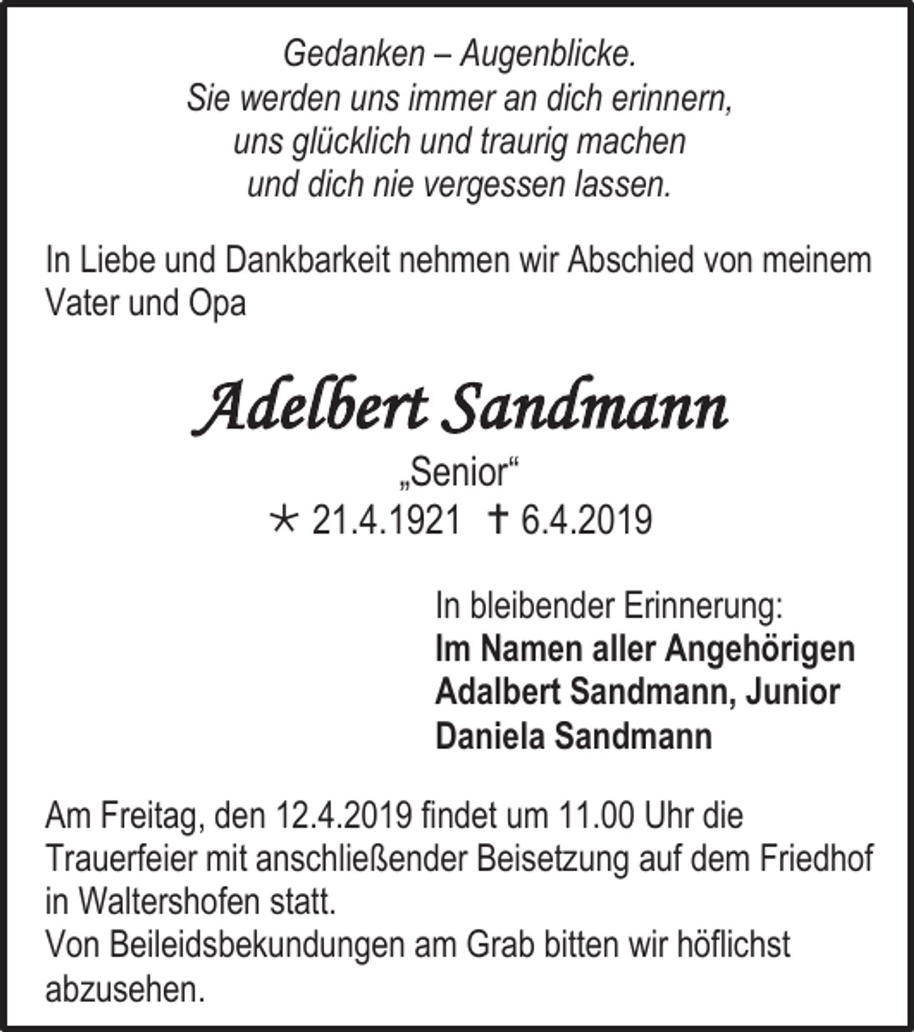 <p>Gedanken – Augenblicke.<br />Sie werden uns immer an dich erinnern,<br />uns glücklich und traurig machen<br />und dich nie vergessen lassen.<br />In Liebe und Dankbarkeit nehmen wir Abschied von meinem<br />Vater und Opa</p><p>Adelbert Sandmann<br />„Senior“<br /> 21.4.1921  6.4.2019<br />In bleibender Erinnerung:<br />Im Namen aller Angehörigen<br />Adalbert Sandmann, Junior<br />Daniela Sandmann<br />Am Freitag, den 12.4.2019 findet um 11.00 Uhr die<br />Trauerfeier mit anschließender Beisetzung auf dem Friedhof<br />in Waltershofen statt.<br />Von Beileidsbekundungen am Grab bitten wir höflichst<br />abzusehen.</p>