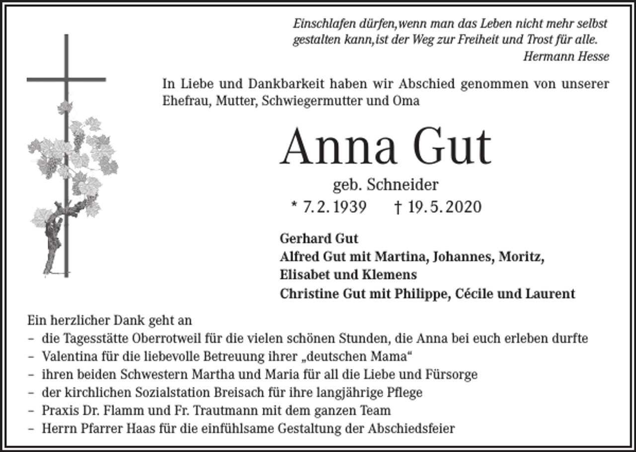 <p>Einschlafen dürfen,wenn man das Leben nicht mehr selbst<br />gestalten kann,ist der Weg zur Freiheit und Trost für alle.<br />Hermann Hesse</p><p>In Liebe und Dankbarkeit haben wir Abschied genommen von unserer<br />Ehefrau, Mutter, Schwiegermutter und Oma</p><p>Anna Gut<br />geb. Schneider<br />* 7. 2. 1939 † 19. 5. 2020</p><p>Gerhard Gut<br />Alfred Gut mit Martina, Johannes, Moritz,<br />Elisabet und Klemens<br />Christine Gut mit Philippe, Cécile und Laurent<br />Ein herzlicher Dank geht an<br />– die Tagesstätte Oberrotweil für die vielen schönen Stunden, die Anna bei euch erleben durfte<br />– Valentina für die liebevolle Betreuung ihrer „deutschen Mama“<br />– ihren beiden Schwestern Martha und Maria für all die Liebe und Fürsorge<br />– der kirchlichen Sozialstation Breisach für ihre langjährige Pflege<br />– Praxis Dr. Flamm und Fr. Trautmann mit dem ganzen Team<br />– Herrn Pfarrer Haas für die einfühlsame Gestaltung der Abschiedsfeier</p>