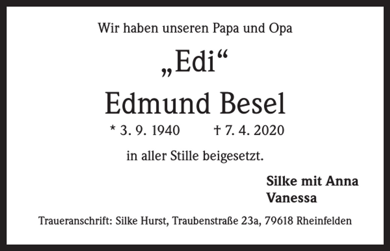 <p>Wir haben unseren Papa und Opa</p><p>„Edi“<br />Edmund Besel<br />* 3. 9. 1940</p><p>† 7. 4. 2020</p><p>in aller Stille beigesetzt.<br />Silke mit Anna<br />Vanessa<br />Traueranschrift: Silke Hurst, Traubenstraße 23a, 79618 Rheinfelden</p>