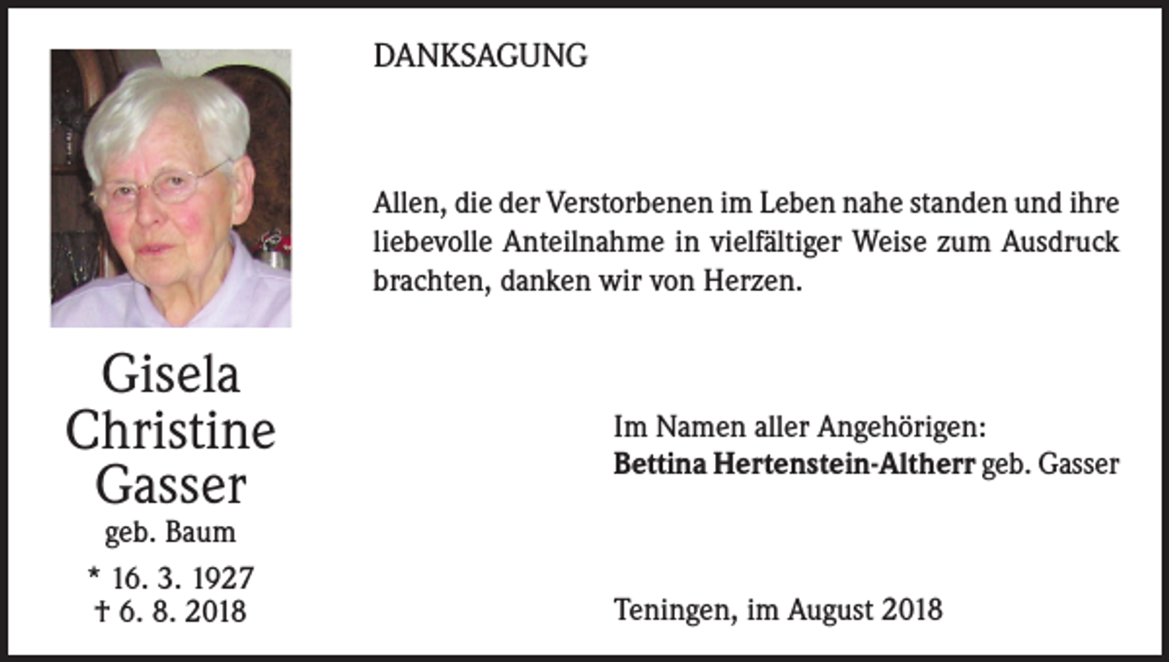 <p>DANKSAGUNG</p><p>Allen, die der Verstorbenen im Leben nahe standen und ihre<br />liebevolle Anteilnahme in vielfältiger Weise zum Ausdruck<br />brachten, danken wir von Herzen.</p><p>Gisela<br />Christine<br />Gasser<br />geb. Baum<br />* 16. 3. 1927<br />† 6. 8. 2018</p><p>Im Namen aller Angehörigen:<br />Bettina Hertenstein-Altherr geb. Gasser</p><p>Teningen, im August 2018</p>