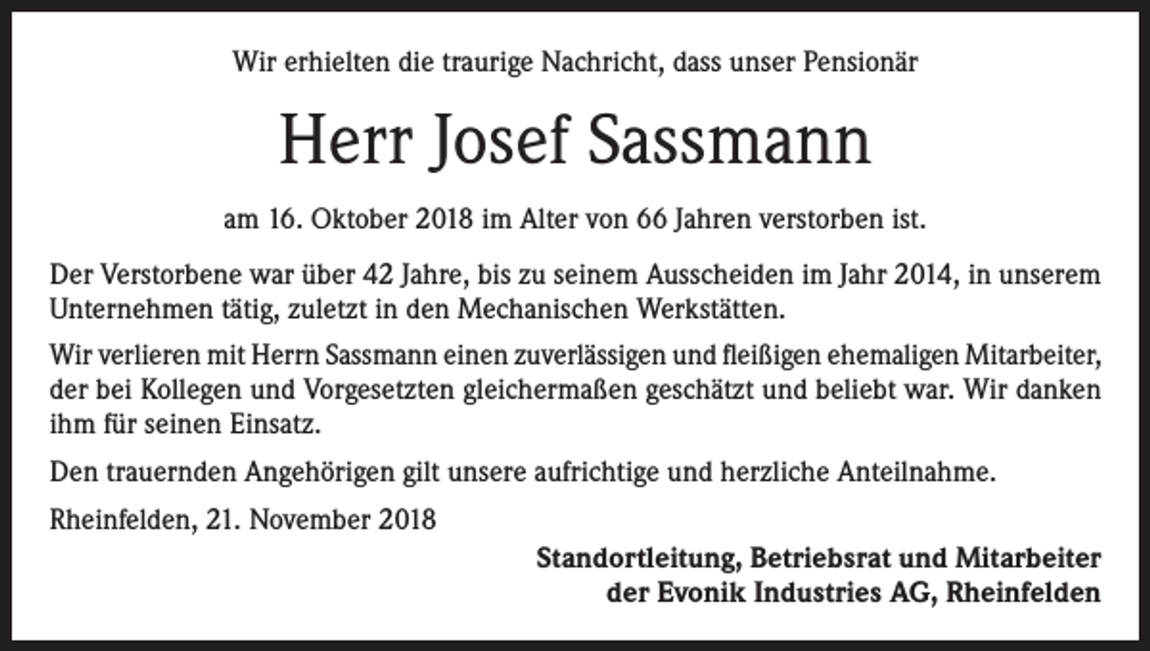 <p>Wir erhielten die traurige Nachricht, dass unser Pensionär</p><p>Herr Josef Sassmann<br />am 16. Oktober 2018 im Alter von 66 Jahren verstorben ist.<br />Der Verstorbene war über 42 Jahre, bis zu seinem Ausscheiden im Jahr 2014, in unserem<br />Unternehmen tätig, zuletzt in den Mechanischen Werkstätten.<br />Wir verlieren mit Herrn Sassmann einen zuverlässigen und fleißigen ehemaligen Mitarbeiter,<br />der bei Kollegen und Vorgesetzten gleichermaßen geschätzt und beliebt war. Wir danken<br />ihm für seinen Einsatz.<br />Den trauernden Angehörigen gilt unsere aufrichtige und herzliche Anteilnahme.<br />Rheinfelden, 21. November 2018<br />Standortleitung, Betriebsrat und Mitarbeiter<br />der Evonik Industries AG, Rheinfelden</p>