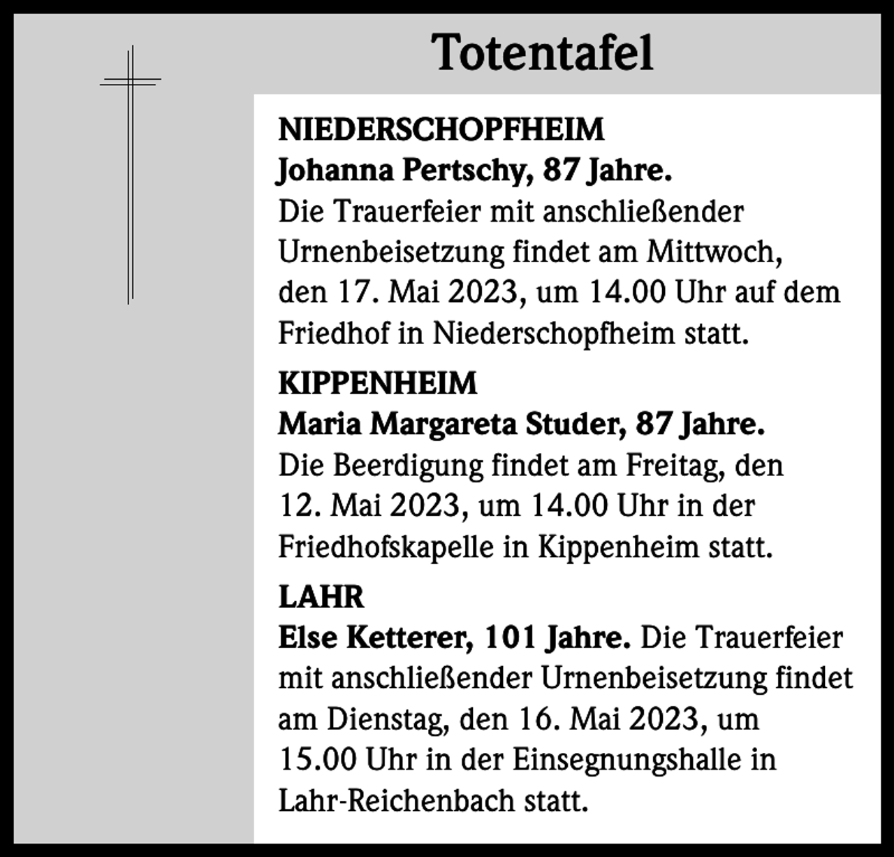 <p>Totentafel<br />Totentafel<br />NIEDERSCHOPFHEIM<br />Johanna Pertschy, 87 Jahre.<br />Die Trauerfeier mit anschließender<br />Urnenbeisetzung findet am Mittwoch,<br />den 17. Mai 2023, um 14.00 Uhr auf dem<br />Friedhof in Niederschopfheim statt.<br />KIPPENHEIM<br />Maria Margareta Studer, 87 Jahre.<br />Die Beerdigung findet am Freitag, den<br />12. Mai 2023, um 14.00 Uhr in der<br />Friedhofskapelle in Kippenheim statt.<br />LAHR<br />Else Ketterer, 101 Jahre. Die Trauerfeier<br />mit anschließender Urnenbeisetzung findet<br />am Dienstag, den 16. Mai 2023, um<br />15.00 Uhr in der Einsegnungshalle in<br />Lahr-Reichenbach statt.</p>