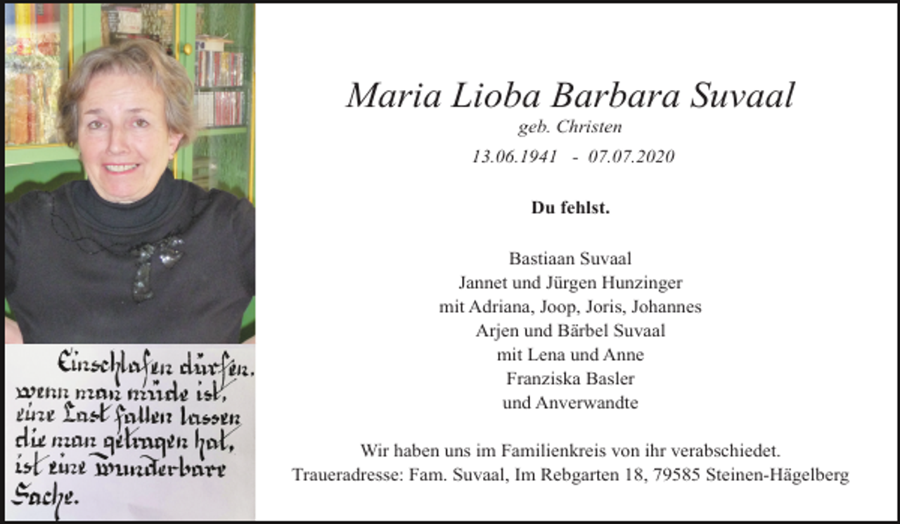 <p>Maria Lioba Barbara Suvaal<br />geb. Christen<br />13.06.1941 - 07.07.2020<br />Du fehlst.<br />Bastiaan Suvaal<br />Jannet und Jürgen Hunzinger<br />mit Adriana, Joop, Joris, Johannes<br />Arjen und Bärbel Suvaal<br />mit Lena und Anne<br />Franziska Basler<br />und Anverwandte<br />Wir haben uns im Familienkreis von ihr verabschiedet.<br />Traueradresse: Fam. Suvaal, Im Rebgarten 18, 79585 Steinen-Hägelberg</p>